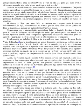 espaços intermediários entre as órbitas? Como o fóton emitido sabe para qual outra órbita o 
elétron está saltando, para então ajustar sua frequência de acordo? 
A Física, até aquele momento, era fortemente influenciada pelo determinismo. Graças ao 
sucesso tremendo da Mecânica Newtoniana e a seu incrível poder de previsão, pensava-se que, 
se tivéssemos acesso a todas as condições iniciais de um sistema – ou seja, se conhecêssemos a 
velocidade e a posição inicial de todas as partículas de um sistema e todas as forças e potenciais 
atuantes nele –, seríamos capazes de prever, com exatidão, todas as futuras posições de todas as 
partículas. Essencialmente, seríamos capazes de prever o futuro com exatidão, ao menos em 
princípio. 
O átomo de Bohr, por outro lado, apresentava um comportamento fortemente 
indeterminístico, ou seja, não havia nada no modelo que nos desse uma ideia de quando um 
fóton seria emitido, o que era um incômodo filosófico bem grande. 
Mesmo com todo o sucesso obtido, o modelo de Bohr era limitado. Funcionava bem só 
para o átomo de hidrogênio, o mais simples de todos, que possui apenas um próton e um 
elétron. Qualquer sistema mais complicado apresentava dificuldades crescentes para ser 
descrito, o que levou o modelo a sofrer vários ajustes nos anos que se seguiram. 
Paralelamente ao trabalho de Bohr e de seus colegas, outro cientista, de nome Louis- 
Victor de Broglie,20 estava às voltas com sua tese de doutorado e ponderava o problema da luz, 
como tantos antes dele. Para de Broglie, não parecia estranho que a luz se comportasse 
algumas vezes como partícula e algumas vezes como onda, como sugeriam os resultados de 
Einstein a respeito do efeito fotoelétrico. O que lhe parecia de fato estranho era a aparente 
assimetria implícita na sugestão de que o quantum de luz – o fóton – deveria ser tratado como 
onda e partícula, enquanto os componentes da matéria eram vistos exclusivamente como 
corpusculares. 
Assim, ele fez uma sugestão ousada: toda a matéria deveria ser entendida como tendo 
uma natureza dual, assim como a luz; e revelaria esse ou aquele caráter dependendo do tipo de 
experimento realizado. A onda “guiaria” sua partícula associada, fazendo com que o 
corpúsculo oscilasse em um tipo de movimento periódico, algo como “uma rolha de cortiça 
sendo carregada por ondas no mar”.21 
Essa ideia sobre as ondas de matéria ocorreu a De Broglie, como vimos, por razões de 
simetria. Estava claro para o cientista francês que, da mesma forma que se pode descrever a 
propagação da luz por meio de raios retilíneos quando se trata de fenômenos macroscópicos (o 
chamado limite da Óptica Geométrica, que dá conta, por exemplo, dos cálculos de reflexão em 
espelhos e de refração em lentes que os jovens aprendem a fazer no Ensino Médio), ou por 
meio de ondulações, quando se trata de fenômenos microscópicos (o chamado limite da Óptica 
Física, ou Ondulatória), também o mesmo poderia ser feito com relação a qualquer outra 
entidade microscópica, como um elétron. 
Uma característica básica das ondas é a distância entre duas cristas ou dois vales 
sucessivos, chamada de comprimento de onda. Quanto maior o comprimento de onda, tanto 
menor será a energia transportada pela ondulação, e vice-versa: quanto menor o comprimento 
de onda, maior a energia. E uma característica básica de uma partícula de matéria em 
movimento é o seu momento linear, grandeza que mede o ímpeto de seu deslocamento – quanto 
mais momento um corpo tiver, maior será a dificuldade de alterar sua trajetória, desviando-o 
do caminho original; razão pela qual também é chamado de quantidade de movimento. O 
momento linear foi definido por Newton como sendo o produto da massa de um corpo por sua 
 