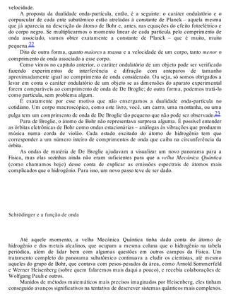 velocidade. 
A proposta da dualidade onda-partícula, então, é a seguinte: o caráter ondulatório e o 
corpuscular de cada ente subatômico estão atrelados à constante de Planck – aquela mesma 
que já aparecia na descrição do átomo de Bohr e, antes, nas equações do efeito fotoelétrico e 
do corpo negro. Se multiplicarmos o momento linear de cada partícula pelo comprimento de 
onda associado, vamos obter exatamente a constante de Planck – que é muito, muito 
pequena.22 
Dito de outra forma, quanto maiores a massa e a velocidade de um corpo, tanto menor o 
comprimento de onda associado a esse corpo. 
Como vimos no capítulo anterior, o caráter ondulatório de um objeto pode ser verificado 
fazendo experimentos de interferência e difração com anteparos de tamanho 
aproximadamente igual ao comprimento de onda considerado. Ou seja, só somos obrigados a 
levar em conta o caráter ondulatório de um objeto se as dimensões do aparato experimental 
forem comparáveis ao comprimento de onda de De Broglie; de outra forma, podemos tratá-lo 
como partícula, sem problema algum. 
É exatamente por esse motivo que não enxergamos a dualidade onda-partícula no 
cotidiano. Um corpo macroscópico, como este livro, você, um carro, uma montanha, ou uma 
pulga tem um comprimento de onda de De Broglie tão pequeno que não pode ser observado.23 
Para de Broglie, o átomo de Bohr não representava surpresa alguma. É possível entender 
as órbitas eletrônicas de Bohr como ondas estacionárias – análogas às vibrações que produzem 
música numa corda de violão. Cada estado excitado do átomo de hidrogênio tem que 
corresponder a um número inteiro de comprimentos de onda que caiba na circunferência da 
órbita.A 
s ondas de matéria de De Broglie ajudavam a visualizar um novo panorama para a 
Física, mas elas sozinhas ainda não eram suficientes para que a velha Mecânica Quântica 
(como chamamos hoje) desse conta de explicar as emissões espectrais de átomos mais 
complicados que o hidrogênio. Para isso, um novo passo teve de ser dado. 
Schrödinger e a função de onda 
Até aquele momento, a velha Mecânica Quântica tinha dado conta do átomo de 
hidrogênio e dos metais alcalinos, que ocupam a mesma coluna que o hidrogênio na tabela 
periódica, além de lidar bem com algumas questões em outros campos da Física. Um 
tratamento completo do panorama subatômico continuava a eludir os cientistas, até mesmo 
aqueles do grupo de Bohr, que contava com pesos-pesados da área, como Arnold Sommerfeld 
e Werner Heisenberg (sobre quem falaremos mais daqui a pouco), e recebia colaborações de 
Wolfgang Pauli e outros. 
Munidos de métodos matemáticos mais precisos imaginados por Heisenberg, eles tinham 
conseguido avanços significativos na tentativa de descrever sistemas quânticos mais complexos. 
 