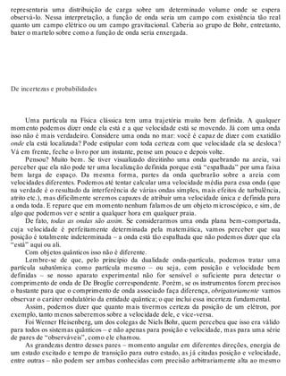 representaria uma distribuição de carga sobre um determinado volume onde se espera 
observá-lo. Nessa interpretação, a função de onda seria um campo com existência tão real 
quanto um campo elétrico ou um campo gravitacional. Caberia ao grupo de Bohr, entretanto, 
bater o martelo sobre como a função de onda seria enxergada. 
De incertezas e probabilidades 
Uma partícula na Física clássica tem uma trajetória muito bem definida. A qualquer 
momento podemos dizer onde ela está e a que velocidade está se movendo. Já com uma onda 
isso não é mais verdadeiro. Considere uma onda no mar: você é capaz de dizer com exatidão 
onde ela está localizada? Pode estipular com toda certeza com que velocidade ela se desloca? 
Vá em frente, feche o livro por um instante, pense um pouco e depois volte. 
Pensou? Muito bem. Se tiver visualizado direitinho uma onda quebrando na areia, vai 
perceber que ela não pode ter uma localização definida porque está “espalhada” por uma faixa 
bem larga de espaço. Da mesma forma, partes da onda quebrarão sobre a areia com 
velocidades diferentes. Podemos até tentar calcular uma velocidade média para essa onda (que 
na verdade é o resultado da interferência de várias ondas simples, mais efeitos de turbulência, 
atrito etc.), mas dificilmente seremos capazes de atribuir uma velocidade única e definida para 
a onda toda. E repare que em momento nenhum falamos de um objeto microscópico, e sim, de 
algo que podemos ver e sentir a qualquer hora em qualquer praia. 
De fato, todas as ondas são assim. Se considerarmos uma onda plana bem-comportada, 
cuja velocidade é perfeitamente determinada pela matemática, vamos perceber que sua 
posição é totalmente indeterminada – a onda está tão espalhada que não podemos dizer que ela 
“está” aqui ou ali. 
Com objetos quânticos isso não é diferente. 
Lembre-se de que, pelo princípio da dualidade onda-partícula, podemos tratar uma 
partícula subatômica como partícula mesmo – ou seja, com posição e velocidade bem 
definidas – se nosso aparato experimental não for sensível o suficiente para detectar o 
comprimento de onda de De Broglie correspondente. Porém, se os instrumentos forem precisos 
o bastante para que o comprimento de onda associado faça diferença, obrigatoriamente vamos 
observar o caráter ondulatório da entidade quântica; o que inclui essa incerteza fundamental. 
Assim, podemos dizer que quanto mais tivermos certeza da posição de um elétron, por 
exemplo, tanto menos saberemos sobre a velocidade dele, e vice-versa. 
Foi Werner Heisenberg, um dos colegas de Niels Bohr, quem percebeu que isso era válido 
para todos os sistemas quânticos – e não apenas para posição e velocidade, mas para uma série 
de pares de “observáveis”, como ele chamou. 
As grandezas dentro desses pares – momento angular em diferentes direções, energia de 
um estado excitado e tempo de transição para outro estado, as já citadas posição e velocidade, 
entre outras – não podem ser ambas conhecidas com precisão arbitrariamente alta ao mesmo 
 