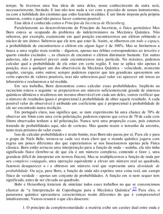 tempo. Se tivermos uma boa ideia de uma delas, nosso conhecimento da outra será, 
necessariamente, limitado. E isso não tem nada a ver com a precisão de nossos instrumentos, 
ou com a habilidade dos cientistas que estão fazendo medidas. É um limite imposto pela própria 
natureza, contra o qual não parece haver contorno possível. 
Essa ideia é conhecida como o Princípio da Incerteza de Heisenberg. 
Paralelamente ao desenvolvimento do Princípio da Incerteza, o físico germânico Max 
Born estava se ocupando do problema do indeterminismo na Mecânica Quântica. Não 
sabemos, por exemplo, exatamente em qual posição encontraremos um elétron orbitando o 
núcleo de um átomo. Sabemos que ele tem que estar lá. Assim, se olharmos em todo o espaço, 
a probabilidade de encontrarmos o elétron em algum lugar é de 100%. Mas se limitarmos a 
busca a uma região mais restrita – digamos, apenas nas órbitas correspondentes ao terceiro e 
quarto estados excitados –, as chances de encontrar o elétron diminuem bastante. Em outras 
palavras, não é possível prever onde encontraremos uma partícula. No máximo, podemos 
calcular qual a probabilidade de ela estar em certa região. E isso se aplica não apenas à 
posição, mas a qualquer um dos observáveis da Mecânica Quântica – velocidade, momento 
angular, energia, entre outros; sempre podemos esperar que tais grandezas apresentem um 
certo espectro de valores possíveis, mas não saberemos qual valor vai aparecer até irmos ao 
laboratório e realizarmos a tal medida. 
Em seu trabalho, Born demonstrou como calcular essas probabilidades. Implícito no 
raciocínio estava o seguinte: se prepararmos um número suficientemente grande de sistemas 
quânticos idênticos e medirmos um mesmo observável em cada um deles, vamos verificar que 
o número de resultados iguais é proporcional à probabilidade de obter aquele resultado. A cada 
possível valor do observável é atribuído um coeficiente que é proporcional à probabilidade de 
ele ser encontrado numa medição. 
Em português claro, isso significa que, se num experimento há uma chance de 70% de 
observar um fóton com uma certa polarização, podemos esperar que cerca de 70 de cada cem 
fótons observados tenham a tal polarização. Nunca será uma proporção exata, pois estamos 
tratando de probabilidades aqui, não de certezas. Mas quanto maior o tamanho da amostra, 
tanto mais próximo do valor exato. 
Isso de calcular probabilidades é muito bonito, mas Born não parou por aí. Para ele e para 
o grupo de Niels Bohr, tornava-se cada vez mais claro que o mundo quântico jogava com 
regras um pouco diferentes das que esperaríamos se nos baseássemos apenas pela Física 
clássica. Born então arriscou uma interpretação para a função de onda – sozinha, ela não tinha 
significado físico (lembre-se de que ela é um número complexo, contendo o fator i, uma 
grandeza difícil de interpretar em termos físicos). Mas se multiplicarmos a função de onda por 
seu complexo conjugado, uma operação equivalente a elevar um número real ao quadrado, 
fazemos desaparecer o i e obtemos um número real que representa uma densidade de 
probabilidade. Ou seja, para Born, a função de onda não exprime uma coisa real, um campo 
físico de verdade – apenas um conjunto de probabilidades. A função em si nem sequer tem 
significado, antes de ser elevada ao quadrado. 
Bohr e Heisenberg trataram de sintetizar todos esses trabalhos no que se convencionou 
chamar de “a Interpretação de Copenhague para a Mecânica Quântica”.27 Para eles, o 
panorama quântico apresentava características muito diferentes do que é compreensível 
intuitivamente. Vamos resumir o que eles disseram: 
1. O princípio da complementaridade: a matéria exibe um caráter dual entre onda e 
 