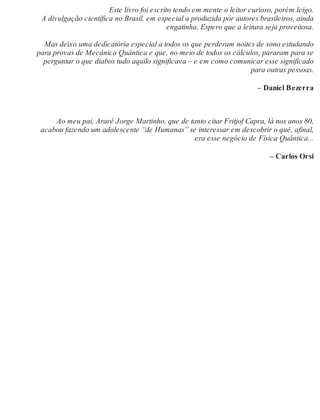 Este livro foi escrito tendo em mente o leitor curioso, porém leigo. 
A divulgação científica no Brasil, em especial a produzida por autores brasileiros, ainda 
engatinha. Espero que a leitura seja proveitosa. 
Mas deixo uma dedicatória especial a todos os que perderam noites de sono estudando 
para provas de Mecânica Quântica e que, no meio de todos os cálculos, pararam para se 
perguntar o que diabos tudo aquilo significava – e em como comunicar esse significado 
para outras pessoas. 
– Daniel Bezerra 
Ao meu pai, Ararê Jorge Martinho, que de tanto citar Fritjof Capra, lá nos anos 80, 
acabou fazendo um adolescente “de Humanas” se interessar em descobrir o quê, afinal, 
era esse negócio de Física Quântica... 
– Carlos Orsi 
 