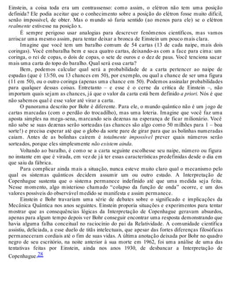 Einstein, a coisa toda era um contrassenso: como assim, o elétron não tem uma posição 
definida? Ele podia aceitar que o conhecimento sobre a posição do elétron fosse muito difícil, 
senão impossível, de obter. Mas o mundo só faria sentido (ao menos para ele) se o elétron 
realmente estivesse na posição x. 
É sempre perigoso usar analogias para descrever fenômenos científicos, mas vamos 
arriscar uma mesmo assim, para tentar deixar a bronca de Einstein um pouco mais clara. 
Imagine que você tem um baralho comum de 54 cartas (13 de cada naipe, mais dois 
coringas). Você embaralha bem e saca quatro cartas, deixando-as com a face para cima: um 
coringa, o rei de copas, o dois de copas, o sete de ouros e o dez de paus. Você tenciona sacar 
mais uma carta do topo do baralho. Qual será essa carta? 
Bem, podemos calcular qual será a probabilidade de a carta pertencer ao naipe de 
espadas (que é 13/50, ou 13 chances em 50), por exemplo, ou qual a chance de ser uma figura 
(11 em 50), ou o outro coringa (apenas uma chance em 50). Podemos assinalar probabilidades 
para qualquer dessas coisas. Entretanto – e esse é o cerne da crítica de Einstein –, não 
importam quais sejam as chances, já que o valor da carta está bem definido a priori. Nós é que 
não sabemos qual é esse valor até virar a carta. 
O panorama descrito por Bohr é diferente. Para ele, o mundo quântico não é um jogo de 
cartas marcadas (com o perdão do trocadilho), mas uma loteria. Imagine que você faz uma 
aposta simples na mega-sena, marcando seis dezenas na esperança de ficar milionário. Você 
não sabe se suas dezenas serão sorteadas (as chances são algo como 50 milhões para 1 – boa 
sorte!) e precisa esperar até que o globo da sorte pare de girar para que as bolinhas numeradas 
caiam. Antes de as bolinhas caírem é totalmente impossível prever quais números serão 
sorteados, porque eles simplesmente não existem ainda. 
Voltando ao baralho, é como se a carta seguinte escolhesse seu naipe, número ou figura 
no instante em que é virada, em vez de já ter essas características predefinidas desde o dia em 
que saiu da fábrica. 
Para complicar ainda mais a situação, nunca esteve muito claro qual o mecanismo pelo 
qual os sistemas quânticos decidem assumir um ou outro estado. A Interpretação de 
Copenhague sustenta que o sistema permanece indefinido até que uma medida seja feita. 
Nesse momento, algo misterioso chamado “colapso da função de onda” ocorre, e um dos 
valores possíveis do observável medido se manifesta e assim permanece. 
Einstein e Bohr travariam uma série de debates sobre o significado e implicações da 
Mecânica Quântica nos anos seguintes. Einstein proporia situações e experimentos para tentar 
mostrar que as consequências lógicas da Interpretação de Copenhague geravam absurdos, 
apenas para algum tempo depois ver Bohr conseguir encontrar uma resposta demonstrando que 
havia alguma falha conceitual no raciocínio do pai da Relatividade. A comunidade científica 
assistiu, deliciada, a esse duelo de titãs intelectuais, que apesar das fortes diferenças filosóficas 
permaneceram cordiais até o fim de suas vidas. A última anotação deixada por Bohr no quadro 
negro de seu escritório, na noite anterior à sua morte em 1962, foi uma análise de uma das 
tentativas feitas por Einstein, ainda nos anos 1930, de desbancar a Interpretação de 
Copenhague.28 
 