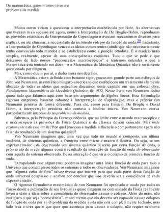 De matemática, gatos mortos-vivos e o 
problema da medida 
Muitos outros viriam a questionar a interpretação estabelecida por Bohr. As alternativas 
que tiveram mais sucesso até agora, como a Interpretação de De Broglie-Bohm, reproduzem 
as previsões estatísticas da Interpretação de Copenhague e evocam mecanismos diversos para 
explicar, ou até eliminar, a necessidade do incômodo colapso da função de onda.29 Entretanto, 
a Interpretação de Copenhague venceu as ideias concorrentes (ainda que não necessariamente 
tenha convencido todo mundo) e se estabeleceu como a posição ortodoxa. É o modelo mais 
simples, realmente, apesar de suas consequências esquisitas. Tudo o que se pede é que 
deixemos de lado nossos “preconceitos macroscópicos” e tentemos entender o que a 
Matemática está tentando nos dizer – e a Matemática da Mecânica Quântica não é seriamente 
questionada por ninguém. 
Mas, como dizem por aí, o diabo mora nos detalhes. 
A Matemática estava definida com bastante rigor, graças em grande parte aos esforços de 
John von Neumann, matemático húngaro-americano que estabeleceu um tratamento altamente 
abstrato de todas as ideias que estivemos discutindo neste capítulo em sua colossal obra, 
Fundamentos Matemáticos da Mecânica Quântica, de 1932. Nesse livro, von Neumann deduz 
quase tudo que falamos aqui com base em argumentos de álgebra linear. Essa formulação 
rigorosa emprestou bastante robustez à Interpretação de Copenhague, mas o próprio von 
Neumann pensava de forma diferente. Para ele, como para Einstein, De Broglie e David 
Bohm, a interpretação ortodoxa não contava a história inteira. Von Neumann estava 
particularmente interessado no problema da medida. 
Sabemos, pelo Princípio da Correspondência, que no limite entre o mundo macroscópico e 
o microscópico as previsões da Física Quântica e da clássica devem coincidir. Mas onde 
exatamente está esse limite? Por qual processo a medida influencia o comportamento (para não 
falar do resultado) de um sistema quântico? 
Von Neumann imaginou que, uma vez que tudo no mundo é composto, em última 
instância, de sistemas quânticos, a fronteira entre micro e macro é ilusória. Ou seja, se um 
experimentador está observando um sistema quântico descrito por certa função de onda, o 
próprio ato de medir alguma coisa é resultado da interação da função de onda do observador 
com aquela do sistema observado. Dessa interação é que viria o colapso da primeira função de 
onda. 
Extrapolando esse argumento, podemos imaginar uma única função de onda para todo o 
Universo que contemplasse todos os sistemas e todos os observadores. Von Neumann imaginou 
que “alguma coisa de fora” talvez tivesse que intervir para que cada parte dessa função de 
onda universal colapsasse e acabou por concluir que isso deveria ser a consciência de cada 
experimentador. 
O rigoroso formalismo matemático de von Neumann foi apreciado e usado por todos os 
físicos desde a publicação de seu livro, mas quase ninguém na comunidade da Física realmente 
levou a sério a ideia sobre a consciência do observador causar o colapso. Além do mais, não 
está claro o que seja “consciência”, muito menos que ela deveria ser capaz de causar colapsos 
de função de onda por aí. O problema da medida ainda não está completamente fechado, mas 
tudo leva a crer que o que quer que aconteça para causar o colapso, não requer nenhuma 
 