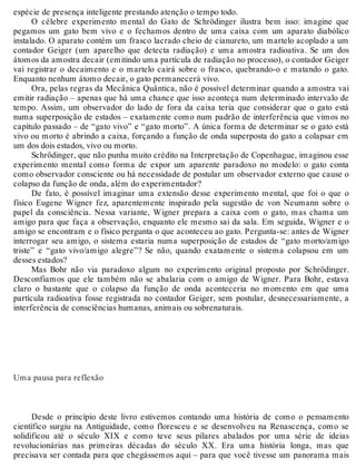 espécie de presença inteligente prestando atenção o tempo todo. 
O célebre experimento mental do Gato de Schrödinger ilustra bem isso: imagine que 
pegamos um gato bem vivo e o fechamos dentro de uma caixa com um aparato diabólico 
instalado. O aparato contém um frasco lacrado cheio de cianureto, um martelo acoplado a um 
contador Geiger (um aparelho que detecta radiação) e uma amostra radioativa. Se um dos 
átomos da amostra decair (emitindo uma partícula de radiação no processo), o contador Geiger 
vai registrar o decaimento e o martelo cairá sobre o frasco, quebrando-o e matando o gato. 
Enquanto nenhum átomo decair, o gato permanecerá vivo. 
Ora, pelas regras da Mecânica Quântica, não é possível determinar quando a amostra vai 
emitir radiação – apenas que há uma chance que isso aconteça num determinado intervalo de 
tempo. Assim, um observador do lado de fora da caixa teria que considerar que o gato está 
numa superposição de estados – exatamente como num padrão de interferência que vimos no 
capítulo passado – de “gato vivo” e “gato morto”. A única forma de determinar se o gato está 
vivo ou morto é abrindo a caixa, forçando a função de onda superposta do gato a colapsar em 
um dos dois estados, vivo ou morto. 
Schrödinger, que não punha muito crédito na Interpretação de Copenhague, imaginou esse 
experimento mental como forma de expor um aparente paradoxo no modelo: o gato conta 
como observador consciente ou há necessidade de postular um observador externo que cause o 
colapso da função de onda, além do experimentador? 
De fato, é possível imaginar uma extensão desse experimento mental, que foi o que o 
físico Eugene Wigner fez, aparentemente inspirado pela sugestão de von Neumann sobre o 
papel da consciência. Nessa variante, Wigner prepara a caixa com o gato, mas chama um 
amigo para que faça a observação, enquanto ele mesmo sai da sala. Em seguida, Wigner e o 
amigo se encontram e o físico pergunta o que aconteceu ao gato. Pergunta-se: antes de Wigner 
interrogar seu amigo, o sistema estaria numa superposição de estados de “gato morto/amigo 
triste” e “gato vivo/amigo alegre”? Se não, quando exatamente o sistema colapsou em um 
desses estados? 
Mas Bohr não via paradoxo algum no experimento original proposto por Schrödinger. 
Desconfiamos que ele também não se abalaria com o amigo de Wigner. Para Bohr, estava 
claro o bastante que o colapso da função de onda aconteceria no momento em que uma 
partícula radioativa fosse registrada no contador Geiger, sem postular, desnecessariamente, a 
interferência de consciências humanas, animais ou sobrenaturais. 
Uma pausa para reflexão 
Desde o princípio deste livro estivemos contando uma história de como o pensamento 
científico surgiu na Antiguidade, como floresceu e se desenvolveu na Renascença, como se 
solidificou até o século XIX e como teve seus pilares abalados por uma série de ideias 
revolucionárias nas primeiras décadas do século XX. Era uma história longa, mas que 
precisava ser contada para que chegássemos aqui – para que você tivesse um panorama mais 
 