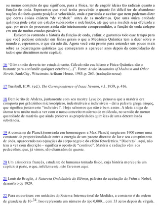 ou menos completo do que significou, para a Física, ter de engolir ideias tão radicais quanto a 
função de onda. Esperamos que você tenha percebido o quanto foi difícil ter de abandonar 
noções tão úteis quanto posição e velocidade, onda e partícula e aceitar que nem podemos dizer 
que certas coisas existem “de verdade” antes de as medirmos. Que uma única entidade 
quântica pode estar em estados superpostos e indefinidos, até que uma medida seja efetuada e 
que, por meio de processos ainda não inteiramente compreendidos, a função de onda colapse 
em um de muitos estados possíveis. 
Estivemos contando a história da função de onda, enfim; e gastamos todo esse tempo para 
que você pudesse entender em linhas gerais o que a Mecânica Quântica tem a dizer sobre o 
mundo e, esperamos, o que ela não diz. Agora você está pronto para entender um pouco mais 
sobre as picaretagens quânticas que começaram a aparecer anos depois da consolidação de 
tudo o que discutimos neste capítulo. 
16 “Gilman não deveria ter estudado tanto. Cálculo não euclidiano e Física Quântica são o 
bastante para confundir qualquer cérebro (...)”. Fonte: At the Mountains of Madness and Other 
Novels, Sauk City , Wisconsin: Arkham House, 1985, p. 263. (tradução nossa) 
17 Turnbull, H.W. (ed.). The Correspondence of Isaac Newton, v.1, 1959, p. 416. 
18 Demócrito de Abdera, juntamente com seu mestre Leucipo, pensava que a matéria era 
composta por grãozinhos microscópicos, indestrutíveis e indivisíveis – daí a palavra grega ατομος, 
que significa justamente “indivisível”. Hoje sabemos que não é bem assim. A ideia antiga de 
átomo tem muito mais a ver com o nosso conceito moderno de molécula, no sentido de menor 
quantidade de matéria que ainda preserva as propriedades químicas de uma determinada 
substância. 
19 A constante de Planck (nomeada em homenagem a Max Planck) surgiu em 1900 como uma 
constante de proporcionalidade entre a energia de um pacote discreto de luz e seu comprimento 
de onda, aparecendo nas equações do corpo negro e do efeito fotoelétrico. “Discreto”, aqui, não 
tem a ver com discrição – significa o oposto de “contínuo”. Matéria e radiação vêm aos 
pedacinhos, que, já vimos, são chamados de quanta. 
20 Um aristocrata francês, estudante de humanas tornado físico, cuja história mereceria um 
capítulo à parte, o que, infelizmente, não faremos aqui. 
21 Louis de Broglie, A Natureza Ondulatória do Elétron, palestra de aceitação do Prêmio Nobel, 
dezembro de 1929. 
22 Para os curiosos: em unidades do Sistema Internacional de Medidas, a constante é da ordem 
de grandeza de 10-34. Isso representa um número do tipo 0,000... com 33 zeros depois da vírgula. 
 