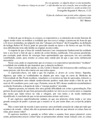 Eu vos garanto: se alguém disser a esta montanha: 
“Levanta-te e lança-te ao mar”, e não duvidar no seu coração, mas acreditar que 
isso vai acontecer, assim acontecerá. 
Evangelho Segundo S. Marcos, 11:23 
O fato de elaborar uma teoria sobre alguma coisa 
não muda a coisa teorizada. 
B.F. Skinner 
A ideia de que os desejos, as crenças, as expectativas e as intenções da mente humana de 
algum modo criam ou moldam a realidade que nos cerca é antiga: a promessa de Jesus de que 
a fé move montanhas, na epígrafe (um dos “cheques em branco” dos Evangelhos, na definição 
do teólogo Robert M. Price), pode ter parecido ousada na época e da forma em que foi feita, 
mas dificilmente teria sido inédita ou original, mesmo então. 
A suspeita de que a força de vontade humana é um componente fundamental da realidade 
tem a seu favor o fato de que é, dentro de certos limites, justificada. Uma pessoa pessimista, 
por exemplo, pode deixar de enxergar boas oportunidades que apareçam em seu caminho, 
contribuindo, assim, para manter as coisas num estado pior do que o que seria estritamente 
necessário. 
Nesse caso, pode-se argumentar que as crenças e as expectativas (pessimistas) “moldam” 
a realidade (no sentido de que impedem que a situação melhore). 
Num exemplo do efeito oposto, se nós, Carlos e Daniel, não tivéssemos tido confiança em 
nosso projeto, este livro não estaria em suas mãos agora. 
A expressão-chave, em tudo o que foi exposto, é: dentro de certos limites. Suponha, 
digamos, que todos os vestibulandos na disputa por uma vaga no curso de Medicina da 
Universidade de São Paulo meditem, visualizem a si mesmos na lista de aprovados, relaxem e, 
no geral, mantenham uma atitude saudavelmente positiva: nada disso muda o fato de que há 
mais de 60 candidatos para cada vaga. Portanto, mais de 98% desses saudáveis mentalizadores 
acabarão frustrados, a despeito de toda a “energia positiva” investida. 
Algumas pessoas, no entanto, têm uma grande dificuldade em evitar a generalização. Elas 
partem da percepção de que bons pensamentos podem ser úteis ou necessários para a conquista 
das metas que todos temos na vida e chegam, por vias tortas e de modo totalmente 
injustificado, à conclusão de que os tais pensamentos seriam suficientes. 
É um equívoco superficialmente sedutor, já que seu primeiro efeito tende a ser uma 
grande sensação de poder: a pessoa que o assume se vê, por assim dizer, no cockpit da própria 
vida. 
Mas o outro lado da moeda é pura neurose: uma profunda sensação de culpa por tudo que 
acontece de errado – afinal, não são os pensamentos de cada um que atraem as coisas, boas ou 
ruins, para nossas vidas? 
O equívoco também é, quando se reflete sobre o assunto, bem pouco plausível: como 
assim, pensamentos atraem coisas? Que os pensamentos afetam nossa relação com as coisas 
 