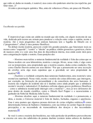 que estão aí, dadas no mundo, é razoável, mas como eles poderiam atraí-las (ou repeli-las, por 
falar nisso...)? 
Aí entra a picaretagem quântica. Mas, antes de voltarmos à Física, um pouco de Filosofia. 
Escolhendo seu partido 
É improvável que exista um adulto no mundo que não tenha, em algum momento de sua 
vida, dedicado pelo menos um minuto para ponderar a relação entre corpo e espírito, mente e 
matéria. Até o mais pragmático dos animais humanos tem a fagulha do filósofo em si 
(“pragmatismo”, afinal, é uma postura filosófica). 
No debate mente-matéria, parecem existir três grandes posições, que funcionam mais ou 
menos como “esquerda”, “centro” e “direita” na política: rótulos grosseiros e genéricos, cheios 
de nuances entre si e com uma boa dose de discordância interna, mas ainda assim úteis para 
uma categorização rápida e rasteira. Essas posições são: 
– Monismo materialista: a natureza fundamental da realidade é feita das coisas que os 
físicos medem em seus laboratórios, matéria e energia. Mente, nessa visão, é algo como 
cor ou temperatura, uma propriedade que a matéria assume, dadas certas condições. Ou, 
como Charles Darwin anotou em seus diários: “Por que o pensamento ser uma secreção 
do cérebro seria algo mais espantoso que a gravidade ser uma propriedade da 
matéria?”30. 
– Dualismo: a realidade comporta duas naturezas fundamentais, uma material e uma 
mental (ou espiritual). Nessa visão, mente e matéria são coisas diferentes, que interagem, 
por exemplo, na formação da personalidade e da consciência dos seres humanos. A 
maioria das religiões do ocidente não só é dualista como ainda propõe que a substância 
mental é imortal e indestrutível. O dualismo enfrenta alguns graves problemas filosóficos 
– como a substância mental pode interagir com a matéria? –, mas já teve defensores de 
peso dentro do mundo científico, como o filósofo Karl Popper e o neurocientista e 
ganhador do Nobel de Medicina John Eccles. 
– Monismo idealista: aqui, a natureza fundamental da realidade é o pensamento, a 
ideia, a mente; o Universo material é feito de ilusões, fachadas, enganos e aparências. 
Essa é uma postura que algumas pessoas derivam de certas religiões asiáticas,31 como 
determinadas formas de budismo e hinduísmo, com sua ênfase no caráter fugaz de nossas 
percepções e na necessidade de transcendência dos desejos e das necessidades 
materiais.32 
Se você é como a maioria dos brasileiros, sua visão particular do problema provavelmente 
se encaixa em uma das subdivisões da postura dualista (existem tantos sabores de dualismo 
 