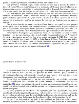 quanto há doutrinas políticas de esquerda no mundo, ou talvez até mais). 
Um problema potencial surge, porém, quando se nota que a ciência, tal como se 
desenvolveu nos 400 anos desde Galileu, tem se mostrado perfeitamente compatível com o que 
chamamos de monismo materialista: as explicações científicas do mundo funcionam muitíssimo 
bem se tudo o que existir for somente, apenas e nada além do que matéria em movimento. 
Isso não significa que o materialismo filosófico (que não deve ser confundido com o 
chamado “materialismo” moral, a triste ideia de que só o que importa no mundo é farrear e 
ganhar dinheiro) seja verdade. Mas, sem dúvida, ele tem se mostrado suficiente em todos os 
campos de investigação científica, da origem do Universo ao funcionamento do cérebro 
humano. 
Essa é uma situação que gera certo desconforto. Embora seja perfeitamente possível 
aceitar que a ciência lida apenas com o lado material do Universo e deixar as questões místicas 
para a esfera íntima ou religiosa, muitas pessoas se ressentem do que veem como uma falta 
fundamental de sinais mais claros de transcendência e espiritualidade nos fatos do mundo. 
Para algumas dessas pessoas, as lacunas no conhecimento humano explícitas na Teoria 
Quântica – seu caráter aleatório, além da indefinição fundamental inscrita no Princípio da 
Incerteza – representam um refúgio. Isso já era notado na década de 1920. Escrevendo para 
uma revista popular americana em 1929, o físico Percy Williams Bridgman (que viria a 
ganhar um Nobel na década de 1940) previa que, assim que as descobertas mais recentes da 
Física caíssem nas mãos do homem comum, o mundo quântico passaria a ser tratado como “a 
substância da alma; os espíritos dos mortos habitarão ali”33. 
Quem observa o observador? 
A variedade específica de misticismo que liga a Teoria Quântica à ideia de que a força de 
vontade é capaz de tudo – de que, nas palavras de Amit Goswami, que já citamos na 
introdução, escolhemos, a cada momento, o mundo em que vivemos – tem uma ligação muito 
íntima com o papel peculiar do observador no mundo quântico. 
Como vimos no capítulo anterior, até que uma observação – ou medição – seja feita, 
diversas propriedades das entidades do mundo atômico e subatômico permanecem 
indefinidas.34 É sobre esse pequeno alicerce de verdade que se constroem os edifícios da cura 
quântica, do ativismo quântico, do vendedor quântico e do kama sutra quântico (este último, nós 
inventamos agora). 
Há uma aparência de plausibilidade no argumento geral: se (quase) tudo o que existe 
inicialmente são ondas de probabilidade, e se é a observação que provoca o colapso dessa onda, 
é o meu olhar, ao selecionar qual das possibilidades codificadas nela vai se tornar real, que faz 
com que as coisas sejam do jeito que são. Escolhendo o olhar, escolho as coisas. Certo? 
Errado. E por dois motivos: um deles é que o colapso da função de onda é sempre 
aleatório. Mesmo se o olhar de um observador consciente – olhos ligados por nervos ópticos a 
 