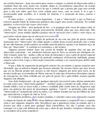 um cérebro humano – fosse necessário para causar o colapso, o controle do observador sobre o 
resultado final não seria maior (na verdade, dadas as circunstâncias específicas do mundo 
quântico, seria substancialmente menor) do que o controle que a pessoa que joga uma moeda 
para o alto tem sobre qual face cairá voltada para cima, cara ou coroa. E só o que o 
arremessador pode escolher, se a moeda for honesta, é o momento do lance, jamais o 
resultado. 
O outro motivo – e talvez o mais importante – é que a “observação” a que os físicos se 
referem quando falam de fenômenos quânticos não requer uma mente consciente. No sentido 
quântico, a observação não requer observador. 
Imagine um fóton – uma partícula de luz – a se propagar pelo vácuo do espaço entre as 
estrelas. Esse fóton não tem posição precisamente definida antes que seja observado. Mas 
“observação”, nesse sentido, significa qualquer tipo de interação entre o fóton e outro objeto, na 
qual ambos sofram algum tipo de alteração irreversível.35 
Falando de outro modo: a colisão da partícula de luz com um grão de poeira cósmica 
representa uma “observação” tão válida quanto a colisão dessa mesma partícula com a retina 
de um olho humano, muito embora, no sentido usual da palavra, apenas o ser humano seja, de 
fato, um “observador”. A confusão aí é semântica, e não mística. 
Algumas pessoas tentam fazer um cavalo de batalha do seguinte fato: até que um 
observador consciente – um astrônomo humano aqui na Terra ou mesmo um alienígena em 
Alfa Centauri, tanto faz – ponha o olho na lente do telescópio e veja o grão de poeira espacial 
brilhar ao refletir o fóton, a posição da partícula continuará efetivamente indefinida, porque 
ninguém saberá dela. Logo, a observação consciente continua a ser essencial para definir onde 
o fóton está. 
O que a linha de argumento do parágrafo anterior faz, no entanto, é apenas enunciar uma 
obviedade: que só sabemos daquilo que ficamos sabendo. Da mesma forma que uma árvore 
que cai na floresta produz som mesmo se não houver ninguém por perto para ouvir, ou do 
mesmo modo que as montanhas de Marte estavam lá antes que tivéssemos telescópios capazes 
de enxergá-las, um fóton refletido por um grão de poeira faz o grão brilhar, mesmo quando 
ninguém está olhando. 
Esse dado fundamental – de que qualquer interação irreversível entre objetos inanimados 
já conta como uma “observação quântica” – também ajuda a entender de onde, afinal, vem o 
mundo sólido e real ao nosso redor, e como a realidade pôde existir antes de chegarmos aqui 
para, nas palavras dos gurus da picaretagem quântica, “criá-la”: as partículas estão sempre 
“observando-se” mutuamente umas às outras, e já vinham fazendo isso nos dez bilhões de anos 
que antecederam a origem da vida na Terra. 
O verdadeiro problema, para muitos cientistas, é entender como essas interações causam 
o colapso da função de onda.36 Há várias hipóteses interessantes a respeito,37 mas a resposta 
curta é: por enquanto, ninguém sabe. Reconhecer que a ignorância existe, no entanto, não é o 
mesmo que abrir a porta para qualquer ideia estrambótica. Ou: não é porque você não 
consegue ver o que está debaixo da cama que a ideia de que duendes, vampiros e lobisomens 
se escondem ali se torna respeitável. 
 