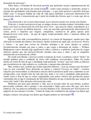 destruição de universos”. 
Além disso, o Princípio da Incerteza permite que partículas surjam espontaneamente do 
vácuo, desde que não durem por muito tempo40 – assim como posição e momento, tempo e 
energia são quantidades relacionadas pelo princípio –, o que torna possível o paralelo feito por 
Zukav com “a imagem budista da roda da vida [que] simboliza o processo interminável de 
nascimento, morte e renascimento que é parte do mundo das formas, que é o vazio, que são as 
formas”41. 
Literariamente é um recurso interessante, mas é preciso manter em mente seus limites. 
Primeiro, é muito mais provável que os antigos mestres orientais tenham formulado essas 
ideias com base na observação do ciclo dos seres vivos – que nascem, lutam, reproduzem-se e 
morrem – ou mesmo na história humana – com sua sucessão aparentemente interminável de 
reinos, povos e impérios que surgem, conquistam, enchem-se de glória apenas para 
desaparecerem mais tarde – do que de algum insight profundo sobre a natureza última do 
vácuo quântico. 
Segundo, nem toda correspondência possível, no campo da linguagem, aponta para algo 
relevante no mundo dos fótons e dos átomos. Senão, teríamos de supor que, ao escrever Romeu 
e Julieta – no qual dois jovens de famílias inimigas e de sexos opostos se sentem 
irresistivelmente atraídos um para o outro, o que causa a destruição de ambos –, William 
Shakespeare estava dizendo algo significativo sobre o elétron e o pósitron, partículas de cargas 
elétricas opostas que são inexoravelmente atraídas uma para a outra e que se aniquilam 
mutuamente no momento da colisão. 
De modo semelhante, é preciso resistir à tentação de fazer o contrário, extrair “lições” do 
mundo quântico para a condução de nossa vida cotidiana, macroscópica. Zukav faz muito 
alarde em torno do fato de que a dualidade onda-partícula “mostra” que nem todos os dilemas 
que encontramos na vida reduzem-se, realmente, a apenas duas alternativas. 
Mas, embora seja verdade que muitos aparentes dilemas – caso ou compro uma bicicleta? 
Luto ou saio correndo? Peço demissão ou abaixo a cabeça? Cerveja ou vinho? – aceitem 
soluções que transcendam as alternativas iniciais (talvez possamos pedir uma caipirinha ou um 
refrigerante), esse simples fato da vida não tem nada a ver com a dualidade onda-partícula. 
Assim como o fato de que as coisas conquistadas com pouco esforço são geralmente pouco 
valorizadas não se liga à constatação da Mecânica Quântica de que as partículas que surgem do 
vácuo (do “nada”) têm duração extremamente curta. 
Metáforas são boas para iluminar a vida, mas se levadas além de seus limites, acabam 
provocando confusão: não é porque a sua namorada é linda como uma flor que você deve 
adubá-la. Ou, nas palavras atribuídas ao escritor britânico G.K. Chesterton por Neil Gaiman na 
epígrafe de seu romance Coraline, “contos de fadas são verdadeiros não porque nos dizem que 
dragões existem, mas porque nos dizem que dragões podem ser derrotados”42. 
O campo dos sonhos 
 