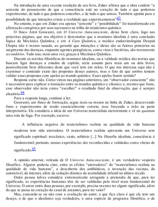 Na introdução de uma recente reedição de seu livro, Zukav afirma que a obra contém “a 
semente do pensamento de que a consciência está no coração de tudo o que podemos 
experimentar, de tudo o que podemos conceber, e de tudo o que somos. Também aponta para a 
possibilidade de que intenções criam a realidade que experimentamos”43. 
No entanto, o que em Zukav era apenas “semente” e “possibilidade” foi transformado em 
afirmação categórica por seus sucessores na trilha do misticismo quântico. 
O físico Amit Goswami, em O Universo Autoconsciente, deixa bem claro, logo nas 
primeiras páginas, que seu objetivo é demonstrar que o monismo idealista é uma conclusão 
lógica da Mecânica Quântica; e em A Cura Quântica, o médico endocrinologista Deepak 
Chopra não é menos ousado, ao garantir que intenções e ideias são os fatores primários no 
surgimento das doenças, enquanto agentes patogênicos, como vírus e bactérias, são meramente 
secundários. Tudo isso, mais uma vez, graças à Mecânica Quântica. 
Discutir os méritos filosóficos do monismo idealista, ou a validade médica das teorias que 
buscam ligar doenças a estados de espírito, seria assunto para mais um ou dois livros, 
possivelmente bem diferentes deste que você tem em mãos. O que nos interessa aqui não é 
examinar o conteúdo exato das propostas desses autores, mas o fato de que ambos tentam 
validar essas propostas com apelos ao mundo quântico. Esses apelos fazem sentido? 
Resposta curta: não. Como vimos nas páginas anteriores, um “observador consciente” não 
é necessário para explicar a transição entre os mundos quântico e clássico; e, mesmo que fosse, 
esse observador não teria como “escolher” o resultado final da observação, que é sempre 
aleatório.44 
Para a resposta longa, continue a ler. 
Goswami, um físico de formação, segue mais ou menos na linha de Zukav, descrevendo 
fatos e experimentos de modo essencialmente correto, mas forçando a mão na parte 
interpretativa. Ele considera a ideia de um Universo materialista aterrorizante e vê no quantum 
uma rota de fuga. Por exemplo, escreve: 
A influência negativa do materialismo realista na qualidade da vida humana 
moderna tem sido aterradora. O materialismo realista apresenta um Universo sem 
significado espiritual: mecânico, vazio, solitário [...] Na filosofia idealista, consciência é 
fundamental; portanto, nossas experiências são reconhecidas e validadas como cheias de 
significado.45 
A opinião anterior, retirada de O Universo Autoconsciente, é um verdadeiro vespeiro 
filosófico. Alguém poderia citar, entre os efeitos “aterradores” do “materialismo realista na 
qualidade de vida humana”, a descoberta dos antibióticos, a invenção das vacinas, do 
automóvel, da internet, além da redução drástica da mortalidade infantil no último século. 
Outra pessoa talvez considere extremamente arrogante a pretensão de que, para ter 
significado, as experiências humanas têm de ser validadas pelo nível mais fundamental do 
Universo. O amor entre duas pessoas, por exemplo, precisa mesmo ter algum significado, além 
do que se passa no coração do casal de amantes, para ter valor? 
Mas, concorde-se ou não com a avaliação do autor, o que fica claro é que ele tem um 
desejo, o de que o idealismo seja verdadeiro, e uma espécie de programa filosófico, o de 
 