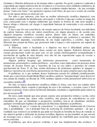 Cientistas e filósofos debruçam-se há tempos sobre a questão. No geral, a palavra é aplicada à 
capacidade que alguns sistemas têm de reconhecer a si mesmos como entidades autônomas, de 
refletir sobre o ambiente que os cerca e sobre os próprios estados internos – de, por exemplo, 
pensar “estou com fome”, em oposição a apenas sentir fome, de apreciar o aroma da comida, 
em vez de apenas deixar-se atrair por ele. 
Por tudo o que sabemos, com base na melhor informação científica disponível, essa 
capacidade combinada de identificação, percepção e reflexão é algo que evoluiu ao longo das 
eras, começando com o impulso rudimentar que impele as formas de vida mais simples a 
buscar abrigo e alimento, até chegar à capacidade humana de contemplar o céu estrelado e 
fazer poesia. 
E seja o que for essa consciência, ela sempre aparece de forma localizada: nos indivíduos 
da espécie humana, talvez em outros mamíferos, em alguns pássaros e, de acordo com 
algumas pesquisas científicas recentes, polvos. Quem sabe, no futuro, em androides, 
computadores que venhamos a construir ou em alienígenas que venhamos a encontrar. Ela 
parece também depender, crucialmente, de um órgão específico, o cérebro. Algo bem 
diferente dos campos da Física, que permeiam todo o espaço e não requerem um suporte de 
carne e sangue. 
A diferença entre o localizado e o disperso nos traz à dificuldade prática que 
mencionamos: não vemos indícios desse campo em parte alguma. Podemos detectar um 
campo gravitacional vendo um peso cair, ou um campo eletromagnético acompanhando o 
movimento da agulha de uma bússola, mas não há um experimento capaz de revelar a 
presença do “campo de consciência”. 
Alguém poderia imaginar que fenômenos paranormais – como transmissão de 
pensamento, premonições e sonhos proféticos – serviriam como indicadores da presença desse 
campo, da mesma forma que a trajetória da Lua no céu indica a presença do campo 
gravitacional da Terra. E, de fato, muitos defensores do misticismo quântico se apegam a 
indícios e narrativas de ocorrências paranormais em busca de apoio empírico para suas ideias. 
O problema, aí, é que nenhum desses fenômenos jamais foi validado cientificamente: 
desde que o americano Joseph Banks Rhine escolheu a palavra “parapsicologia” para descrever 
seu campo de estudos, na década de 1930, nenhum suposto evento paranormal sobreviveu ao 
escrutínio científico.48 
De fato, as únicas descobertas científicas sólidas já feitas, com base nos estudos sobre 
paranormalidade, dizem respeito à psicologia do erro e do embuste, e revelam como é fácil 
enganar as pessoas. Como somos facilmente distraídos, enrolados e engabelados pelos outros ou 
por nós mesmos.49 
De novo, nada impede que uma pessoa assuma uma perspectiva mística e aceite, como 
paranormais, eventos que, numa visão científica, não passam de coincidências ou mal-entendidos. 
Só que, ao abandonar a perspectiva científica, tem-se de abandonar, também, 
qualquer reivindicação legítima de aplicação da Mecânica Quântica ao problema. 
A hipótese de que o “campo de consciência” é o ingrediente fundamental do Universo 
abre a possibilidade – eis o principal fator de marketing do misticismo quântico – de que a 
realidade seja maleável, no sentido de que pode ser forjada na fornalha da força de vontade: se 
um número grande o suficiente de pessoas acreditar, digamos, na paz mundial, ou que sorvete 
de morango cura o câncer, o campo universal poderia ser redefinido para acomodar esses 
novos conceitos. 
O problema, que deve parecer evidente, é que isso simplesmente não acontece. A 
 