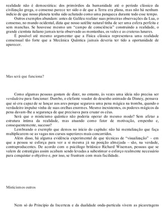realidade não é democrática: dos primórdios da humanidade até o período clássico da 
civilização grega, o consenso parece ter sido o de que a Terra era plana, mas não há nenhum 
indício de que nosso planeta tenha sido achatado como uma panqueca durante todo esse tempo. 
Outros exemplos abundam: antes de Galileu realizar suas primeiras observações da Lua, o 
consenso, no mundo ocidental, dizia que nosso satélite natural tinha de ser uma esfera perfeita e 
sem manchas. Se houvesse mesmo um “campo de consciência” construindo a realidade, o 
grande cientista italiano jamais teria observado as montanhas, os vales e as crateras lunares. 
É possível até mesmo argumentar que a Física clássica representava uma realidade 
consensual tão forte que a Mecânica Quântica jamais deveria ter tido a oportunidade de 
aparecer. 
Mas será que funciona? 
Como algumas pessoas gostam de dizer, no entanto, às vezes uma ideia não precisa ser 
verdadeira para funcionar: Dumbo, o elefante voador do desenho animado da Disney, pensava 
que só era capaz de se lançar aos ares porque segurava uma pena mágica na tromba, quando o 
verdadeiro impulso vinha de suas orelhas enormes. Mesmo inexistentes, os poderes mágicos da 
pena davam-lhe a segurança de que precisava para cruzar os céus. 
Será que o misticismo quântico não poderia operar do mesmo modo? Sem afetar a 
estrutura íntima da realidade, mas atuando como fator de motivação, empenho e, 
consequentemente, sucesso? 
Lembrando o exemplo que demos no início do capítulo: não há mentalização que faça 
multiplicarem-se as vagas nos cursos superiores mais concorridos. 
Além disso, há alguma evidência experimental de que técnicas de “visualização” – em 
que a pessoa se esforça para ver a si mesma já na posição almejada – são, na verdade, 
contraproducentes. De acordo com o psicólogo britânico Richard Wiseman, pessoas que se 
valem de estratégias assim acabam sendo levadas a subestimar o esforço realmente necessário 
para conquistar o objetivo e, por isso, se frustram com mais facilidade. 
Misticismos outros 
Nem só do Princípio da Incerteza e da dualidade onda-partícula vivem as picaretagens 
 