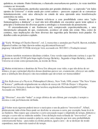 quânticas, no entanto. Outro fenômeno, o chamado emaranhamento quântico, às vezes também 
costuma ser invocado. 
No emaranhamento, partículas separadas por grandes distâncias – a expressão “em lados 
opostos do Universo” é muito usada por certos autores – parecem capazes de se comunicar 
instantaneamente, com uma alteração no estado de uma operando uma transformação 
automática na outra. 
Ninguém menos do que Einstein referiu-se a essa possibilidade como uma “ação 
fantasmagórica a distância”, e você não terá dificuldade em encontrar quem tente aplicar o 
princípio a fenômenos tão diversos quanto a astrologia e a transmissão de pensamento. 
O emaranhamento é um fenômeno real, comprovado experimentalmente, e uma 
interpretação adequada do que, exatamente, acontece ali ainda não existe. Mas, como de 
costume, suas implicações são bem diversas das sugeridas pela literatura mais popular. Os 
detalhes estão no próximo capítulo. 
30 “Early Writings of Charles Darwin”, vol. 2, transcritos e anotados por Paul H. Barrett, trabalho 
disponível online em http://darwin-online.org.uk/content/frameset? 
pageseq=1&itemID=F1582&viewty pe=text, acessado em 30/3/2013. (Tradução nossa) 
31 Existem também monismos idealistas cristãos. Uma versão especialmente curiosa é a que foi 
proposta no século XVIII pelo bispo inglês George Berkeley . Segundo o bispo Berkeley , todo o 
Universo só existe como pensamento, na mente de Deus. 
32 Muitos misticismos e doutrinas da Nova Era abraçam essa visão, o que não deixa de ser 
irônico, já que o principal objetivo dessas doutrinas parece ser, exatamente, oferecer um atalho 
para a satisfação dos desejos e das necessidades que deveriam ser transcendidos! 
33 Em Reflexions of a Physicist, Philosophical Library , New York, 1950, ensaio “The New Vision 
of Science”, publicado originalmente na edição de março de 1929 da Harper’s Magazine. 
Disponível em formato e-book em http://archive.org/details/reflectionsofaph031333mbp. 
Acessado em 30/03/2013. 
34 “Diversas”, mas não “todas”: a carga elétrica de um elétron, por exemplo, é sempre a 
mesma e está perfeitamente definida. 
35 O leitor mais rigoroso poderá torcer o nariz para o uso da palavra “irreversível”. Afinal, 
praticamente todo efeito físico pode ser desfeito: se amasso o carro, por exemplo, basta levá-lo 
ao funileiro. Mas repare que consertar o carro amassado requer o dispêndio de tempo, dinheiro e 
energia: o carro não se endireita sozinho. Uma definição mais refinada de “irreversível”, no 
contexto em que estamos usando a palavra, seria: uma situação que tem uma probabilidade 
extremamente baixa – para todos os efeitos práticos, igual a zero – de se desfazer de modo 
espontâneo, num intervalo razoável de tempo. 
 