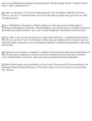 tem aí é na definição da montagem do equipamento. Não há nenhum tipo de “controle mental 
direto” sobre a partícula em si. 
45 Todas as citações de “O Universo Autoconsciente” vêm da edição e-book The Self Aware 
Universe, Jeremy P. Tatcher/Putnam, New York, baseada na edição trade paperback de 1995. 
(Tradução nossa). 
46 Já a “inteligência” invocada por Chopra poderia ser vista como uma metáfora para as 
mudanças acumuladas ao longo da evolução biológica, mas ele não está se referindo ao processo 
darwiniano de seleção natural e, sim, a um “campo inteligente” semelhante ao de Goswami. 
47 Esse, aliás, é um conceito que talvez nem tenha significado físico: o cientista brasileiro Mario 
Novello, em seu livro O que é Cosmologia?, lembra que, para integrar todo o Universo numa só 
função de onda, seria preciso criar um tratamento quântico satisfatório da gravidade, o que ainda 
não foi feito. 
48 Críticos às vezes acusam a “ortodoxia” científica de não aceitar fenômenos revolucionários. O 
que não deixa de ser engraçado, já que essa mesma ortodoxia aceitou coisas bem estranhas, 
como a Relatividade e o quantum, assim que as provas adequadas foram produzidas. 
49 Mais detalhes podem ser encontrados em livros como Paranormality (Paranormalidade), do 
psicólogo britânico Richard Wiseman, e The Elusive Quarry (A Presa Elusiva), do americano 
Ray Hy man. 
 