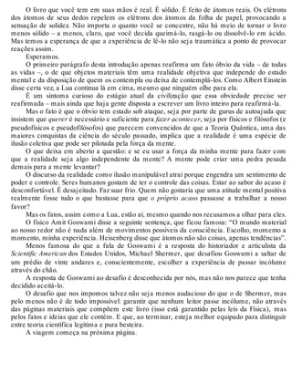 O livro que você tem em suas mãos é real. É sólido. É feito de átomos reais. Os elétrons 
dos átomos de seus dedos repelem os elétrons dos átomos da folha de papel, provocando a 
sensação de solidez. Não importa o quanto você se concentre, não há meio de tornar o livro 
menos sólido – a menos, claro, que você decida queimá-lo, rasgá-lo ou dissolvê-lo em ácido. 
Mas temos a esperança de que a experiência de lê-lo não seja traumática a ponto de provocar 
reações assim. 
Esperamos. 
O primeiro parágrafo desta introdução apenas reafirma um fato óbvio da vida – de todas 
as vidas –, o de que objetos materiais têm uma realidade objetiva que independe do estado 
mental e da disposição de quem os contempla ou deixa de contemplá-los. Como Albert Einstein 
disse certa vez, a Lua continua lá em cima, mesmo que ninguém olhe para ela. 
É um sintoma curioso do estágio atual da civilização que essa obviedade precise ser 
reafirmada – mais ainda que haja gente disposta a escrever um livro inteiro para reafirmá-la. 
Mas o fato é que o óbvio tem estado sob ataque, seja por parte de gurus de autoajuda que 
insistem que querer é necessário e suficiente para fazer acontecer, seja por físicos e filósofos (e 
pseudofísicos e pseudofilósofos) que parecem convencidos de que a Teoria Quântica, uma das 
maiores conquistas da ciência do século passado, implica que a realidade é uma espécie de 
ilusão coletiva que pode ser pilotada pela força da mente. 
O que deixa em aberto a questão: e se eu usar a força da minha mente para fazer com 
que a realidade seja algo independente da mente? A mente pode criar uma pedra pesada 
demais para a mente levantar? 
O discurso da realidade como ilusão manipulável atrai porque engendra um sentimento de 
poder e controle. Seres humanos gostam de ter o controle das coisas. Estar ao sabor do acaso é 
desconfortável. É desajeitado. Faz suar frio. Quem não gostaria que uma atitude mental positiva 
realmente fosse tudo o que bastasse para que o próprio acaso passasse a trabalhar a nosso 
favor? Mas os fatos, assim como a Lua, estão aí, mesmo quando nos recusamos a olhar para eles. 
O físico Amit Goswami disse a seguinte sentença, que ficou famosa: “O mundo material 
ao nosso redor não é nada além de movimentos possíveis da consciência. Escolho, momento a 
momento, minha experiência. Heisenberg disse que átomos não são coisas, apenas tendências”. 
Menos famosa do que a fala de Goswami é a resposta do historiador e articulista da 
Scientific American dos Estados Unidos, Michael Shermer, que desafiou Goswami a saltar de 
um prédio de vinte andares e, conscientemente, escolher a experiência de passar incólume 
através do chão. 
A resposta de Goswami ao desafio é desconhecida por nós, mas não nos parece que tenha 
decidido aceitá-lo. 
O desafio que nos impomos talvez não seja menos audacioso do que o de Shermer, mas 
pelo menos não é de todo impossível: garantir que nenhum leitor passe incólume, não através 
das páginas materiais que compõem este livro (isso está garantido pelas leis da Física), mas 
pelos fatos e ideias que ele contém. E que, ao terminar, esteja melhor equipado para distinguir 
entre teoria científica legítima e pura besteira. 
A viagem começa na próxima página. 
 