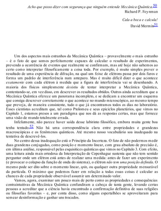 Acho que posso dizer com segurança que ninguém entende Mecânica Quântica.50 
Richard P. Fey nman 
Cala a boca e calcula! 
David Mermin51 
Um dos aspectos mais estranhos da Mecânica Quântica – provavelmente o mais estranho 
– é o fato de que somos perfeitamente capazes de calcular o resultado de experimentos, 
prevendo a ocorrência de eventos que realmente se confirmam, mas até hoje não sabemos ao 
certo como interpretar filosoficamente a coisa toda. Por exemplo, é muito simples prever o 
resultado de uma experiência de difração, na qual um feixe de elétrons passa por dois furos e 
forma um padrão de interferência num anteparo. Mas é muito difícil dizer o que acontece 
exatamente com cada elétron à medida que a figura de interferência vai se desenhando. A 
maioria dos físicos simplesmente desistiu de tentar interpretar a Mecânica Quântica, 
contentando-se, em vez disso, em descrever os resultados obtidos. Outros ainda acreditam que a 
Mecânica Quântica oferece um panorama incompleto, e se dedicam a encontrar um esquema 
que consiga descrever corretamente o que acontece no mundo microscópico, ao mesmo tempo 
que preveja, de maneira consistente, tudo o que já encontramos todos os dias no laboratório. 
Esses cientistas acreditam que, tal como Ptolomeu e seus epiciclos planetários, que vimos no 
Capítulo 1, estamos presos a um paradigma que nos dá as respostas certas, mas que fornece 
uma visão de mundo totalmente errada. 
Infelizmente, não parece haver saída desse labirinto filosófico, embora muita gente boa 
tenha tentado.52 Não há uma correspondência clara entre propriedades e grandezas 
macroscópicas e os fenômenos quânticos. Até mesmo nosso vocabulário soa inadequado na 
tentativa de descrevê-los. 
No centro dessa inadequação está o Princípio da Incerteza. O fato de não podermos medir 
duas grandezas conjugadas, como posição e momento linear, com grau absoluto de precisão é, 
em última análise, responsável pelas esquisitices quânticas que vimos no Capítulo 3. Com efeito, 
uma leitura ainda mais ortodoxa da Interpretação de Copenhague sustenta que não tem sentido 
perguntar onde um elétron está antes de realizar uma medida: antes de fazer um experimento 
(e provocar o colapso da função de onda do sistema), o elétron não tem uma posição definida. O 
mesmo pode ser dito sobre o momento linear, spin, ou qualquer outra propriedade mensurável 
da partícula. O máximo que podemos fazer em relação a todas essas coisas é calcular as 
chances de cada propriedade observável assumir um determinado valor. 
Vamos, agora, examinar um pouco mais de perto como as propriedades e consequências 
contraintuitivas da Mecânica Quântica confundiram a cabeça de tanta gente, levando certas 
pessoas a acreditar que a ciência havia encontrado a confirmação definitiva de suas religiões 
ou filosofias favoritas – e, por conta disso, como alguns espertalhões se aproveitaram para 
semear desinformação e ganhar uns trocados. 
 