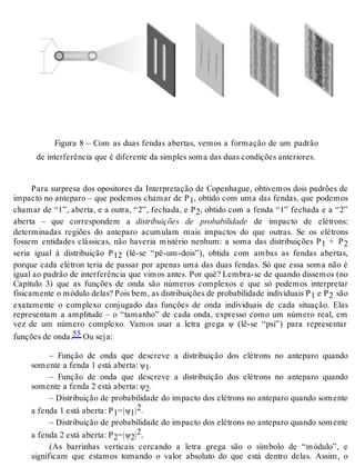 Figura 8 – Com as duas fendas abertas, vemos a formação de um padrão 
de interferência que é diferente da simples soma das duas condições anteriores. 
Para surpresa dos opositores da Interpretação de Copenhague, obtivemos dois padrões de 
impacto no anteparo – que podemos chamar de P1, obtido com uma das fendas, que podemos 
chamar de “1”, aberta, e a outra, “2”, fechada, e P2, obtido com a fenda “1” fechada e a “2” 
aberta – que correspondem a distribuições de probabilidade de impacto de elétrons: 
determinadas regiões do anteparo acumulam mais impactos do que outras. Se os elétrons 
fossem entidades clássicas, não haveria mistério nenhum: a soma das distribuições P1 + P2 
seria igual à distribuição P12 (lê-se “pê-um-dois”), obtida com ambas as fendas abertas, 
porque cada elétron teria de passar por apenas uma das duas fendas. Só que essa soma não é 
igual ao padrão de interferência que vimos antes. Por quê? Lembra-se de quando dissemos (no 
Capítulo 3) que as funções de onda são números complexos e que só podemos interpretar 
fisicamente o módulo delas? Pois bem, as distribuições de probabilidade individuais P1 e P2 são 
exatamente o complexo conjugado das funções de onda individuais de cada situação. Elas 
representam a amplitude – o “tamanho” de cada onda, expresso como um número real, em 
vez de um número complexo. Vamos usar a letra grega ψ (lê-se “psi”) para representar 
funções de onda.55 Ou seja: 
– Função de onda que descreve a distribuição dos elétrons no anteparo quando 
somente a fenda 1 está aberta: ψ1. 
– Função de onda que descreve a distribuição dos elétrons no anteparo quando 
somente a fenda 2 está aberta: ψ2. 
– Distribuição de probabilidade do impacto dos elétrons no anteparo quando somente 
a fenda 1 está aberta: P1=|ψ1|2. 
– Distribuição de probabilidade do impacto dos elétrons no anteparo quando somente 
a fenda 2 está aberta: P2=|ψ2|2. 
(As barrinhas verticais cercando a letra grega são o símbolo de “módulo”, e 
significam que estamos tomando o valor absoluto do que está dentro delas. Assim, o 
 