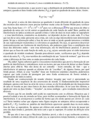 módulo do número 3 é mesmo 3, mas o módulo do número –5 é 5). 
No nosso caso presente, o que ocorre é que a distribuição de probabilidade dos elétrons no 
anteparo, quando as duas fendas estão abertas, P12, é igual ao quadrado da soma delas. Assim: 
P12=|ψ1 + ψ2|2 
Em geral, a soma de dois números ao quadrado é muito diferente do quadrado da soma 
dos mesmos dois números (nem precisa lembrar muita coisa do Ensino Médio para verificar 
esse fato, basta fazer |–5 + 3|2 e |–5|2 + |3|2 para ver a diferença).56 Por que temos de obter o 
quadrado da soma em vez de somar os quadrados de cada função de onda? Bem, padrões de 
interferência na óptica acontecem quando cristas e vales de duas ou mais ondas se superpõem 
– e essa interferência, construtiva ou destrutiva, vai depender da fase de cada onda. É a fase 
que nos diz se uma onda apresenta uma crista, um vale ou algo intermediário num determinado 
ponto. Só que a informação sobre a fase de uma só onda se perde quando tomamos o módulo 
de sua representação matemática e o elevamos ao quadrado. Ou seja, se queremos descrever 
matematicamente um fenômeno de interferência, não podemos jogar fora a contribuição das 
fases das diferentes ondas – sem essa informação, não há interferência possível. É preciso 
deixar que as fases de cada função de onda, ψ1 e ψ2, sejam somadas para só então tomarmos 
o quadrado do módulo resultante. Quando procedemos assim, verificamos que P12 depende 
não só da soma P1 + P2, mas também da contribuição de um “termo de mistura”, que leva em 
conta a diferença de fase entre as ondas provenientes de cada fenda. 
Ok, então! Agora sabemos qual é o mecanismo matemático que prevê a formação de um 
padrão de interferência e entendemos, mais ou menos, por que temos de deixar as duas fendas 
abertas para obtê-lo. Mas não deixa de ser estranho – muito estranho, de fato – que a 
interferência só apareça quando os elétrons têm de “escolher”, de alguma forma, por qual 
fenda passar. Afinal, se essa “escolha” fosse um fenômeno estatístico aleatório, poderíamos 
esperar que cada evento de passagem por uma fenda acontecesse de forma isolada e 
independente de todos os outros. 
Dando um contraexemplo do mundo clássico: imagine que você é apresentado ao 
resultado de uma sequência de dez arremessos de moeda. É fundamentalmente impossível 
distinguir, apenas com base na série de caras e coroas, se ela foi produzida por dez lançamentos 
de uma só moeda ou por cinco lances de duas moedas diferentes. Já no caso dos elétrons, a 
opção por uma ou duas fendas – “moedas”, na nossa analogia – gera resultados notavelmente 
diversos. 
Ocorre que há um detalhe sutil oculto no experimento com os elétrons. Dissemos que é 
possível reduzir a taxa de emissão no feixe, para melhor acompanhar a formação da figura de 
interferência. E se arranjarmos o canhão de forma que ele emita apenas um elétron de cada 
vez? Seria intuitivo achar que alguma outra figura surgiria no anteparo; talvez recuperando o 
padrão P1 + P2. Lembre-se: padrões de interferência aparecem quando duas ou mais ondas, 
fora de fase, se superpõem. Se apenas um elétron está sendo emitido, ele teria de passar por 
uma das duas fendas e, portanto, não teria com o que se superpor. O caráter de difração seria 
perdido. 
Só que não é isso o que a Mecânica Quântica prevê, e não é o que realmente acontece. 
Mesmo emitindo um único elétron de cada vez, se esperarmos tempo bastante, o anteparo vai 
 