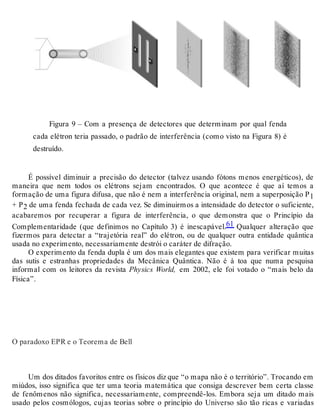 Figura 9 – Com a presença de detectores que determinam por qual fenda 
cada elétron teria passado, o padrão de interferência (como visto na Figura 8) é 
destruído. 
É possível diminuir a precisão do detector (talvez usando fótons menos energéticos), de 
maneira que nem todos os elétrons sejam encontrados. O que acontece é que aí temos a 
formação de uma figura difusa, que não é nem a interferência original, nem a superposição P1 
+ P2 de uma fenda fechada de cada vez. Se diminuirmos a intensidade do detector o suficiente, 
acabaremos por recuperar a figura de interferência, o que demonstra que o Princípio da 
Complementaridade (que definimos no Capítulo 3) é inescapável.61 Qualquer alteração que 
fizermos para detectar a “trajetória real” do elétron, ou de qualquer outra entidade quântica 
usada no experimento, necessariamente destrói o caráter de difração. 
O experimento da fenda dupla é um dos mais elegantes que existem para verificar muitas 
das sutis e estranhas propriedades da Mecânica Quântica. Não é à toa que numa pesquisa 
informal com os leitores da revista Physics World, em 2002, ele foi votado o “mais belo da 
Física”. 
O paradoxo EPR e o Teorema de Bell 
Um dos ditados favoritos entre os físicos diz que “o mapa não é o território”. Trocando em 
miúdos, isso significa que ter uma teoria matemática que consiga descrever bem certa classe 
de fenômenos não significa, necessariamente, compreendê-los. Embora seja um ditado mais 
usado pelos cosmólogos, cujas teorias sobre o princípio do Universo são tão ricas e variadas 
 