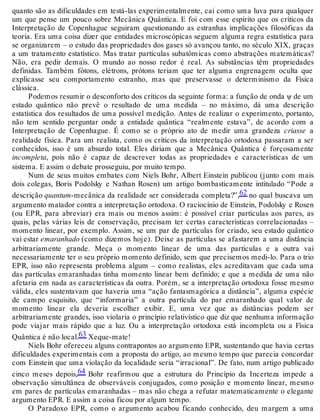 quanto são as dificuldades em testá-las experimentalmente, cai como uma luva para qualquer 
um que pense um pouco sobre Mecânica Quântica. E foi com esse espírito que os críticos da 
Interpretação de Copenhague seguiram questionando as estranhas implicações filosóficas da 
teoria. Era uma coisa dizer que entidades microscópicas seguem alguma regra estatística para 
se organizarem – o estudo das propriedades dos gases só avançou tanto, no século XIX, graças 
a um tratamento estatístico. Mas tratar partículas subatômicas como abstrações matemáticas? 
Não, era pedir demais. O mundo ao nosso redor é real. As substâncias têm propriedades 
definidas. Também fótons, elétrons, prótons teriam que ter alguma engrenagem oculta que 
explicasse seu comportamento estranho, mas que preservasse o determinismo da Física 
clássica. 
Podemos resumir o desconforto dos críticos da seguinte forma: a função de onda ψ de um 
estado quântico não prevê o resultado de uma medida – no máximo, dá uma descrição 
estatística dos resultados de uma possível medição. Antes de realizar o experimento, portanto, 
não tem sentido perguntar onde a entidade quântica “realmente estava”, de acordo com a 
Interpretação de Copenhague. É como se o próprio ato de medir uma grandeza criasse a 
realidade física. Para um realista, como os críticos da interpretação ortodoxa passaram a ser 
conhecidos, isso é um absurdo total. Eles diriam que a Mecânica Quântica é forçosamente 
incompleta, pois não é capaz de descrever todas as propriedades e características de um 
sistema. E assim o debate prosseguiu, por muito tempo. 
Num de seus muitos embates com Niels Bohr, Albert Einstein publicou (junto com mais 
dois colegas, Boris Podolsky e Nathan Rosen) um artigo bombasticamente intitulado “Pode a 
descrição quantum-mecânica da realidade ser considerada completa?”,62 no qual buscava um 
argumento matador contra a interpretação ortodoxa. O raciocínio de Einstein, Podolsky e Rosen 
(ou EPR, para abreviar) era mais ou menos assim: é possível criar partículas aos pares, as 
quais, pelas várias leis de conservação, precisam ter certas características correlacionadas – 
momento linear, por exemplo. Assim, se um par de partículas for criado, seu estado quântico 
vai estar emaranhado (como dizemos hoje). Deixe as partículas se afastarem a uma distância 
arbitrariamente grande. Meça o momento linear de uma das partículas e a outra vai 
necessariamente ter o seu próprio momento definido, sem que precisemos medi-lo. Para o trio 
EPR, isso não representa problema algum – como realistas, eles acreditavam que cada uma 
das partículas emaranhadas tinha momento linear bem definido; e que a medida de uma não 
afetaria em nada as características da outra. Porém, se a interpretação ortodoxa fosse mesmo 
válida, eles sustentavam que haveria uma “ação fantasmagórica a distância”, alguma espécie 
de campo esquisito, que “informaria” a outra partícula do par emaranhado qual valor de 
momento linear ela deveria escolher exibir. E, uma vez que as distâncias podem ser 
arbitrariamente grandes, isso violaria o princípio relativístico que diz que nenhuma informação 
pode viajar mais rápido que a luz. Ou a interpretação ortodoxa está incompleta ou a Física 
Quântica é não local.63 Xeque-mate! 
Niels Bohr ofereceu alguns contrapontos ao argumento EPR, sustentando que havia certas 
dificuldades experimentais com a proposta do artigo, ao mesmo tempo que parecia concordar 
com Einstein que uma violação da localidade seria “irracional”. De fato, num artigo publicado 
cinco meses depois,64 Bohr reafirmou que a estrutura do Princípio da Incerteza impede a 
observação simultânea de observáveis conjugados, como posição e momento linear, mesmo 
em pares de partículas emaranhadas – mas não chega a refutar matematicamente o elegante 
argumento EPR. E assim a coisa ficou por algum tempo. 
O Paradoxo EPR, como o argumento acabou ficando conhecido, deu margem a uma 
 