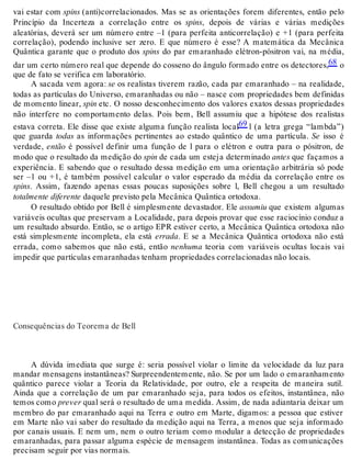 vai estar com spins (anti)correlacionados. Mas se as orientações forem diferentes, então pelo 
Princípio da Incerteza a correlação entre os spins, depois de várias e várias medições 
aleatórias, deverá ser um número entre –1 (para perfeita anticorrelação) e +1 (para perfeita 
correlação), podendo inclusive ser zero. E que número é esse? A matemática da Mecânica 
Quântica garante que o produto dos spins do par emaranhado elétron-pósitron vai, na média, 
dar um certo número real que depende do cosseno do ângulo formado entre os detectores,68 o 
que de fato se verifica em laboratório. 
A sacada vem agora: se os realistas tiverem razão, cada par emaranhado – na realidade, 
todas as partículas do Universo, emaranhadas ou não – nasce com propriedades bem definidas 
de momento linear, spin etc. O nosso desconhecimento dos valores exatos dessas propriedades 
não interfere no comportamento delas. Pois bem, Bell assumiu que a hipótese dos realistas 
estava correta. Ele disse que existe alguma função realista local69 l (a letra grega “lambda”) 
que guarda todas as informações pertinentes ao estado quântico de uma partícula. Se isso é 
verdade, então é possível definir uma função de l para o elétron e outra para o pósitron, de 
modo que o resultado da medição do spin de cada um esteja determinado antes que façamos a 
experiência. E sabendo que o resultado dessa medição em uma orientação arbitrária só pode 
ser –1 ou +1, é também possível calcular o valor esperado da média da correlação entre os 
spins. Assim, fazendo apenas essas poucas suposições sobre l, Bell chegou a um resultado 
totalmente diferente daquele previsto pela Mecânica Quântica ortodoxa. 
O resultado obtido por Bell é simplesmente devastador. Ele assumiu que existem algumas 
variáveis ocultas que preservam a Localidade, para depois provar que esse raciocínio conduz a 
um resultado absurdo. Então, se o artigo EPR estiver certo, a Mecânica Quântica ortodoxa não 
está simplesmente incompleta, ela está errada. E se a Mecânica Quântica ortodoxa não está 
errada, como sabemos que não está, então nenhuma teoria com variáveis ocultas locais vai 
impedir que partículas emaranhadas tenham propriedades correlacionadas não locais. 
Consequências do Teorema de Bell 
A dúvida imediata que surge é: seria possível violar o limite da velocidade da luz para 
mandar mensagens instantâneas? Surpreendentemente, não. Se por um lado o emaranhamento 
quântico parece violar a Teoria da Relatividade, por outro, ele a respeita de maneira sutil. 
Ainda que a correlação de um par emaranhado seja, para todos os efeitos, instantânea, não 
temos como prever qual será o resultado de uma medida. Assim, de nada adiantaria deixar um 
membro do par emaranhado aqui na Terra e outro em Marte, digamos: a pessoa que estiver 
em Marte não vai saber do resultado da medição aqui na Terra, a menos que seja informado 
por canais usuais. E nem um, nem o outro teriam como modular a detecção de propriedades 
emaranhadas, para passar alguma espécie de mensagem instantânea. Todas as comunicações 
precisam seguir por vias normais. 
 