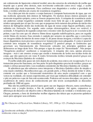 um estiramento do ligamento colateral medial, uma das amarras da articulação do joelho que 
impede que a perna abra demais, num movimento conhecido como stress valgo, e acabe 
danificando algo mais importante. Para confirmar esse diagnóstico e avaliar a gravidade da 
lesão, o médico solicitou um exame de ressonância magnética. 
Eis a ideia por trás do exame: o corpo humano é composto basicamente de água, que em 
sua molécula apresenta dois átomos de hidrogênio. Os núcleos desses átomos possuem um 
momento magnético próprio, como se fossem pequenos ímãs. A máquina de ressonância emite 
um poderoso campo magnético constante (muito mais forte do que o de qualquer colchão 
místico apregoado por aí) que faz com que os pequenos ímãs naturais dos prótons do núcleo dos 
átomos de hidrogênio dentro das moléculas de água de nosso corpo fiquem perfilados, como 
soldados em formação. Em seguida, outro campo eletromagnético, dessa vez variável, é 
acionado. A frequência do segundo campo tem o mesmo valor da frequência de ressonância do 
próton, o que faz com que ele absorva fótons dessa segunda radiofrequência, para em seguida 
emitir fótons ele mesmo. Essa emissão é captada por sensores no aparelho, que a convertem 
em imagens nítidas do interior de nosso corpo. E, de posse dessas imagens, o médico é capaz de 
traçar diagnósticos mais precisos e prescrever tratamentos mais adequados. E como é possível 
construir uma máquina de ressonância magnética? É possível porque os fenômenos que 
governam seu funcionamento são firmemente calcados nos princípios quânticos que 
delineamos ao longo deste livro. Não porque a água do corpo foi “harmonizada”. Não porque 
“frequências positivas” auxiliaram a recuperação. A máquina não cura, apenas processa 
imagens – mas é um enorme avanço que auxilia o tratamento de lesões nos tecidos moles do 
corpo, que não aparecem em raios X (outra ferramenta médica tornada possível graças aos 
avanços da Mecânica Quântica de verdade). 
O joelho ainda doía quase um mês depois do acidente, mas estava em recuperação. E se o 
tratamento prescrito funcionou, em boa parte foi pelo diagnóstico preciso do médico, graças ao 
estudo e esforço pessoal dele e aos resultados consistentes da Mecânica Quântica de verdade. 
Já admitimos que não sabemos como interpretar a Mecânica Quântica além da simples e 
crua noção estatística. Reconhecemos que, em grande parte, a Física desistiu de tentar ir além, 
contente em aceitar que o ferramental matemático dá uma noção compatível com o que 
vemos na realidade, em nossos experimentos, por mais que tenhamos dificuldade em entender 
e pôr em palavras o que de fato está acontecendo. Podemos até mesmo desculpar, em parte, os 
acadêmicos de outras áreas do conhecimento por não terem acompanhado as discussões 
profundas de 1900 até agora. 
Mas não há justificativa possível para quem usa um linguajar obscuro, numa semelhança 
mínima com o jargão técnico, a fim de confundir e enganar. Até agora, expusemos as 
diferenças de discurso e de objetivo entre a Mecânica Quântica de verdade e o misticismo pop. 
Chegou, portanto, a hora de destrinchar melhor algumas das táticas que os picaretas quânticos 
usam para apregoar seus embustes. 
50 The Character of Physical Law, Modern Library , NY, 1994, p. 123. (Tradução nossa). 
51 Geralmente atribuída a Richard Fey nman, a ponto de o próprio Mermin duvidar que 
realmente criara a citação! 
 