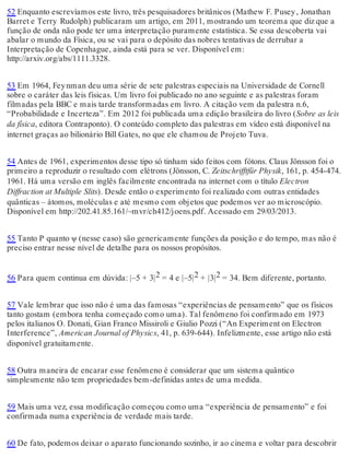52 Enquanto escrevíamos este livro, três pesquisadores britânicos (Mathew F. Pusey , Jonathan 
Barret e Terry Rudolph) publicaram um artigo, em 2011, mostrando um teorema que diz que a 
função de onda não pode ter uma interpretação puramente estatística. Se essa descoberta vai 
abalar o mundo da Física, ou se vai para o depósito das nobres tentativas de derrubar a 
Interpretação de Copenhague, ainda está para se ver. Disponível em: 
http://arxiv.org/abs/1111.3328. 
53 Em 1964, Fey nman deu uma série de sete palestras especiais na Universidade de Cornell 
sobre o caráter das leis físicas. Um livro foi publicado no ano seguinte e as palestras foram 
filmadas pela BBC e mais tarde transformadas em livro. A citação vem da palestra n.6, 
“Probabilidade e Incerteza”. Em 2012 foi publicada uma edição brasileira do livro (Sobre as leis 
da física, editora Contraponto). O conteúdo completo das palestras em vídeo está disponível na 
internet graças ao bilionário Bill Gates, no que ele chamou de Projeto Tuva. 
54 Antes de 1961, experimentos desse tipo só tinham sido feitos com fótons. Claus Jönsson foi o 
primeiro a reproduzir o resultado com elétrons (Jönsson, C. Zeitschrifftfür Physik, 161, p. 454-474. 
1961. Há uma versão em inglês facilmente encontrada na internet com o título Electron 
Diffraction at Multiple Slits). Desde então o experimento foi realizado com outras entidades 
quânticas – átomos, moléculas e até mesmo com objetos que podemos ver ao microscópio. 
Disponível em http://202.41.85.161/~mvr/ch412/joens.pdf. Acessado em 29/03/2013. 
55 Tanto P quanto ψ (nesse caso) são genericamente funções da posição e do tempo, mas não é 
preciso entrar nesse nível de detalhe para os nossos propósitos. 
56 Para quem continua em dúvida: |–5 + 3|2 = 4 e |–5|2 + |3|2 = 34. Bem diferente, portanto. 
57 Vale lembrar que isso não é uma das famosas “experiências de pensamento” que os físicos 
tanto gostam (embora tenha começado como uma). Tal fenômeno foi confirmado em 1973 
pelos italianos O. Donati, Gian Franco Missiroli e Giulio Pozzi (“An Experiment on Electron 
Interference”, American Journal of Physics, 41, p. 639-644). Infelizmente, esse artigo não está 
disponível gratuitamente. 
58 Outra maneira de encarar esse fenômeno é considerar que um sistema quântico 
simplesmente não tem propriedades bem-definidas antes de uma medida. 
59 Mais uma vez, essa modificação começou como uma “experiência de pensamento” e foi 
confirmada numa experiência de verdade mais tarde. 
60 De fato, podemos deixar o aparato funcionando sozinho, ir ao cinema e voltar para descobrir 
 