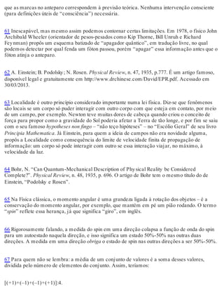 que as marcas no anteparo correspondem à previsão teórica. Nenhuma intervenção consciente 
(para definições úteis de “consciência”) necessária. 
61 Inescapável, mas mesmo assim podemos contornar certas limitações. Em 1978, o físico John 
Archibald Wheeler (orientador de pesos-pesados como Kip Thorne, Bill Unruh e Richard 
Fey nman) propôs um esquema batizado de “apagador quântico”, em tradução livre, no qual 
podemos detectar por qual fenda um fóton passou, porém “apagar” essa informação antes que o 
fóton atinja o anteparo. 
62 A. Einstein; B. Podolsky ; N. Rosen. Physical Review, n. 47, 1935, p.777. É um artigo famoso, 
disponível legal e gratuitamente em http://www.drchinese.com/David/EPR.pdf. Acessado em 
30/03/2013. 
63 Localidade é outro princípio considerado importante numa lei física. Diz-se que fenômenos 
são locais se um corpo só puder interagir com outro corpo com que esteja em contato, por meio 
de um campo, por exemplo. Newton teve muitas dores de cabeça quando criou o conceito de 
força para propor como a gravidade do Sol poderia afetar a Terra de tão longe, e por fim se saiu 
com o seu famoso hypotheses non fingo – “não teço hipóteses” – no “Escólio Geral” de seu livro 
Principia Mathematica. Já Einstein, para quem a ideia de campos não era novidade alguma, 
propôs a Localidade como consequência do limite de velocidade finita de propagação de 
informação: um corpo só pode interagir com outro se essa interação viajar, no máximo, à 
velocidade da luz. 
64 Bohr, N. “Can Quantum-Mechanical Description of Phy sical Reality be Considered 
Complete?”. Physical Review, n. 48, 1935, p. 696. O artigo de Bohr tem o mesmo título do de 
Einstein, “Podolsky e Rosen”. 
65 Na Física clássica, o momento angular é uma grandeza ligada à rotação dos objetos – é a 
conservação do momento angular, por exemplo, que mantém em pé um pião rodando. O termo 
“spin” reflete essa herança, já que significa “giro”, em inglês. 
66 Rigorosamente falando, a medida do spin em uma direção colapsa a função de onda do spin 
para um autoestado naquela direção, e isso significa um estado 50%-50% nas outras duas 
direções. A medida em uma direção obriga o estado de spin nas outras direções a ser 50%-50%. 
67 Para quem não se lembra: a média de um conjunto de valores é a soma desses valores, 
dividida pelo número de elementos do conjunto. Assim, teríamos: 
[(+1)+(–1)+(–1)+(+1)]:4. 
 
