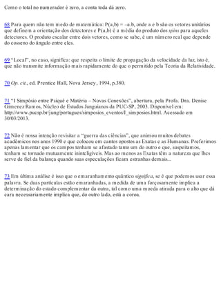 Como o total no numerador é zero, a conta toda dá zero. 
68 Para quem não tem medo de matemática: P(a,b) = –a.b, onde a e b são os vetores unitários 
que definem a orientação dos detectores e P(a,b) é a média do produto dos spins para aqueles 
detectores. O produto escalar entre dois vetores, como se sabe, é um número real que depende 
do cosseno do ângulo entre eles. 
69 “Local”, no caso, significa: que respeita o limite de propagação da velocidade da luz, isto é, 
que não transmite informação mais rapidamente do que o permitido pela Teoria da Relatividade. 
70 Op. cit., ed. Prentice Hall, Nova Jersey , 1994, p.380. 
71 “I Simpósio entre Psiquê e Matéria – Novas Conexões”, abertura, pela Profa. Dra. Denise 
Gimenez Ramos, Núcleo de Estudos Junguianos da PUC-SP, 2003. Disponível em: 
http://www.pucsp.br/jung/portugues/simposios_eventos/I_simposios.html. Acessado em 
30/03/2013. 
72 Não é nossa intenção revisitar a “guerra das ciências”, que animou muitos debates 
acadêmicos nos anos 1990 e que colocou em cantos opostos as Exatas e as Humanas. Preferimos 
apenas lamentar que os campos tenham se afastado tanto um do outro e que, suspeitamos, 
tenham se tornado mutuamente ininteligíveis. Mas ao menos as Exatas têm a natureza que lhes 
serve de fiel da balança quando suas especulações ficam estranhas demais... 
73 Em última análise é isso que o emaranhamento quântico significa, se é que podemos usar essa 
palavra. Se duas partículas estão emaranhadas, a medida de uma forçosamente implica a 
determinação do estado complementar da outra, tal como uma moeda atirada para o alto que dá 
cara necessariamente implica que, do outro lado, está a coroa. 
 