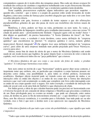 computadores capazes de ir muito além das máquinas atuais. Mas cada um desses avanços foi 
resultado dos esforços de cientistas e engenheiros trabalhando com os pés firmemente fincados 
dentro do “paradigma científico materialista” que o misticismo quântico tanto desdenha. 
Neste capítulo, procuraremos explicitar alguns indicadores que permitem suspeitar – 
quando não, concluir – que o nome e o jargão do quantum estão sendo invocados de modo 
ilegítimo, como uma cortina de fumaça para encobrir alegações que nada têm a ver com fatos 
reconhecidos pela ciência. 
Ao preparar este guia, tivemos o cuidado de tentar separar o que são afirmações 
pseudocientíficas gritantes do que não passa de mero uso metafórico dos termos usuais da 
ciência. 
Metáforas, é claro, podem ser boas ou ruins, pertinentes ou nem tanto. Às vezes, a 
apropriação indébita da linguagem científica gera resultados interessantes, como nos versos “O 
estudo da paixão pura – permanentemente limitado / Equação agora está na moda? Amor = 
dois idiotas ao quadrado”, do poema humorístico “A Teoria Quântica do Amor”, de Tom 
Cordle.75 Outras vezes, o resultado é mais duvidoso, como numa definição de “empresa 
quântica” que encontramos na internet: “A empresa quântica é curva, natural, global, 
imprevisível, flexível, integrada”.76 (Se alguém tiver uma definição inteligível de “empresa 
curva”, para além de uma empresa instalada num prédio projetado pelo Oscar Niemey er, 
escreva para nós.) 
Abaixo, nossa lista de sinais de alerta de que o nome da Mecânica Quântica está sendo 
usado de um modo menos que legítimo. Se quiser depois fazer o exercício de reler o início do 
capítulo, você reconhecerá todos eles na “peça publicitária” que criamos: 
A Mecânica Quântica diz que seu corpo e sua mente são feitos de ondas; o produto 
“quântico” X é útil porque harmoniza essas ondas. 
Sem nem entrar no mérito de o que “harmonizar” poderia querer dizer nesse contexto, é 
importante notar que embora, sim, as partículas que compõem o corpo humano possam ser 
descritas como ondas, essa possibilidade é, para todos os efeitos práticos, meramente 
acadêmica. Qualquer objeto material pode ser tratado como um conjunto de ondas, e as 
interações entre as ondas dos objetos e as ondas de seu corpo têm a forma das interações 
normais a que você está acostumado: as ondas que compõem este livro estão interagindo com 
as ondas do seu corpo quando você o segura. Em outro exemplo, o resultado da interação das 
ondas de seu pé com as de uma bola de futebol é o que chamamos de chute. 
Em linhas gerais, a ideia de que o destino humano pode (ou precisa) ser harmonizado com 
o Universo faz parte de um conjunto de ideias religiosas e filosóficas que preconiza a existência 
de um fluxo privilegiado para os eventos no mundo – que pode ser chamado, entre outras 
coisas, de destino ou, para os fãs da nomenclatura oriental, tao – e que identificar e seguir esse 
fluxo, sem lhe oferecer resistência, é o caminho para a felicidade. Isso tudo pode ser ou não 
verdade, mas o fato é que nem o destino nem o tao aparecem nas equações da Mecânica 
Quântica. 
A Mecânica Quântica diz que tudo o que existe são probabilidades, o que significa que nada 
é impossível. 
“Tudo o que existe são probabilidades” é uma interpretação possível da descrição quântica 
 