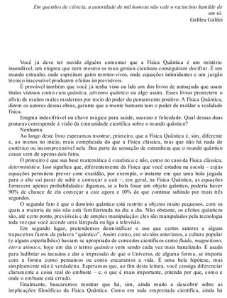 Em questões de ciência, a autoridade de mil homens não vale o raciocínio humilde de 
um só. 
Galileu Galilei 
Você já deve ter ouvido alguém comentar que a Física Quântica é um mistério 
insondável, um enigma que nem mesmo os mais geniais cientistas conseguiram decifrar. É um 
mundo estranho, onde espreitam gatos mortos-vivos, onde equações intimidantes e um jargão 
técnico inacessível produzem efeitos imprevisíveis. 
É provável também que você já tenha visto ou lido um dos livros de autoajuda que usam 
títulos vistosos como cura quântica, ativismo quântico ou algo assim. Esses livros prometem o 
alívio de muitos males modernos por meio do poder do pensamento positivo. A Física Quântica, 
dizem os autores dessas obras, garante que a mente humana tem o poder de moldar a realidade 
física.E 
nigma indecifrável ou chave mágica para saúde, sucesso e felicidade. Qual dessas duas 
posturas corresponde à visão da comunidade científica sobre o mundo quântico? 
Nenhuma. 
Ao longo deste livro esperamos mostrar, primeiro, que a Física Quântica é, sim, diferente 
e, ao menos no início, mais complicada do que a Física clássica, mas que não há nada de 
esotérico ou incompreensível nela. Boa parte da sensação de estranheza que o mundo quântico 
causa vem de apenas dois fatos. 
O primeiro é que sua base matemática é estatística e não, como no caso da Física clássica, 
determinística. Isso significa que, diferentemente da Física que você estudou na escola – cujas 
equações permitem prever com exatidão, por exemplo, o instante em que uma bola jogada 
para o alto vai parar de subir e começar a cair –, em geral, na Física Quântica, as equações 
fornecem apenas probabilidades: digamos, se a bola fosse um objeto quântico, poderia haver 
90% de chance de ela começar a cair agora e 10% de que continue subindo por mais três 
segundos. 
O segundo fato é que o domínio quântico está restrito a objetos muito pequenos, com os 
quais a maioria de nós não está familiarizada no dia a dia. Não obstante, os efeitos quânticos 
são, até certo ponto, previsíveis e de simples manipulação: eles são manipulados pela tecnologia 
toda vez que você acende uma lâmpada ou liga a televisão. 
Em segundo lugar, pretendemos desmistificar o uso que certos autores e alguns 
trapaceiros fazem da palavra “quântico”. Assim como, em séculos anteriores, a cultura popular 
(e alguns espertalhões) haviam se apropriado de conceitos científicos como fluido, magnetismo, 
éter e atômico, hoje em dia o termo quântico vem sendo cada vez mais banalizado. É usado 
para ludibriar os incautos e dar a impressão de que o Universo, de alguma forma, se importa 
com a forma como pensamos ou como encaramos a vida. É uma bela hipótese, mas 
simplesmente não é verdadeira. Esperamos que, ao fim desta leitura, você consiga diferenciar 
claramente a coisa real do embuste – e, o que é mais importante, entenda por que, como e 
onde o embuste está errado. 
Finalmente, buscaremos mostrar que há, sim, ainda muito a descobrir sobre as 
implicações filosóficas da Física Quântica. Como em toda empreitada científica, ainda há 
 