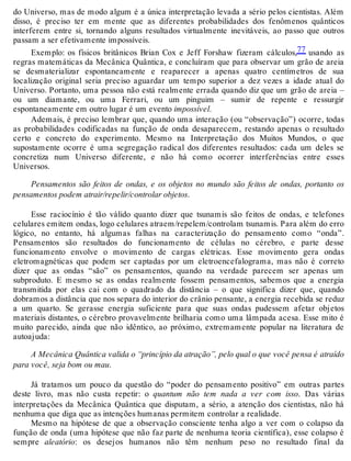 do Universo, mas de modo algum é a única interpretação levada a sério pelos cientistas. Além 
disso, é preciso ter em mente que as diferentes probabilidades dos fenômenos quânticos 
interferem entre si, tornando alguns resultados virtualmente inevitáveis, ao passo que outros 
passam a ser efetivamente impossíveis. 
Exemplo: os físicos britânicos Brian Cox e Jeff Forshaw fizeram cálculos,77 usando as 
regras matemáticas da Mecânica Quântica, e concluíram que para observar um grão de areia 
se desmaterializar espontaneamente e reaparecer a apenas quatro centímetros de sua 
localização original seria preciso aguardar um tempo superior a dez vezes a idade atual do 
Universo. Portanto, uma pessoa não está realmente errada quando diz que um grão de areia – 
ou um diamante, ou uma Ferrari, ou um pinguim – sumir de repente e ressurgir 
espontaneamente em outro lugar é um evento impossível. 
Ademais, é preciso lembrar que, quando uma interação (ou “observação”) ocorre, todas 
as probabilidades codificadas na função de onda desaparecem, restando apenas o resultado 
certo e concreto do experimento. Mesmo na Interpretação dos Muitos Mundos, o que 
supostamente ocorre é uma segregação radical dos diferentes resultados: cada um deles se 
concretiza num Universo diferente, e não há como ocorrer interferências entre esses 
Universos. 
Pensamentos são feitos de ondas, e os objetos no mundo são feitos de ondas, portanto os 
pensamentos podem atrair/repelir/controlar objetos. 
Esse raciocínio é tão válido quanto dizer que tsunamis são feitos de ondas, e telefones 
celulares emitem ondas, logo celulares atraem/repelem/controlam tsunamis. Para além do erro 
lógico, no entanto, há algumas falhas na caracterização do pensamento como “onda”. 
Pensamentos são resultados do funcionamento de células no cérebro, e parte desse 
funcionamento envolve o movimento de cargas elétricas. Esse movimento gera ondas 
eletromagnéticas que podem ser captadas por um eletroencefalograma, mas não é correto 
dizer que as ondas “são” os pensamentos, quando na verdade parecem ser apenas um 
subproduto. E mesmo se as ondas realmente fossem pensamentos, sabemos que a energia 
transmitida por elas cai com o quadrado da distância – o que significa dizer que, quando 
dobramos a distância que nos separa do interior do crânio pensante, a energia recebida se reduz 
a um quarto. Se gerasse energia suficiente para que suas ondas pudessem afetar objetos 
materiais distantes, o cérebro provavelmente brilharia como uma lâmpada acesa. Esse mito é 
muito parecido, ainda que não idêntico, ao próximo, extremamente popular na literatura de 
autoajuda: 
A Mecânica Quântica valida o “princípio da atração”, pelo qual o que você pensa é atraído 
para você, seja bom ou mau. 
Já tratamos um pouco da questão do “poder do pensamento positivo” em outras partes 
deste livro, mas não custa repetir: o quantum não tem nada a ver com isso. Das várias 
interpretações da Mecânica Quântica que disputam, a sério, a atenção dos cientistas, não há 
nenhuma que diga que as intenções humanas permitem controlar a realidade. 
Mesmo na hipótese de que a observação consciente tenha algo a ver com o colapso da 
função de onda (uma hipótese que não faz parte de nenhuma teoria científica), esse colapso é 
sempre aleatório: os desejos humanos não têm nenhum peso no resultado final da 
 