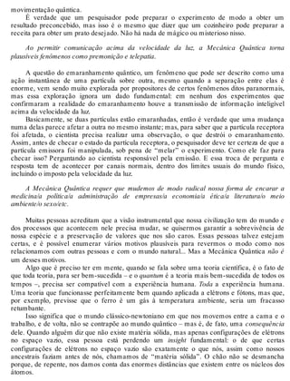 movimentação quântica. 
É verdade que um pesquisador pode preparar o experimento de modo a obter um 
resultado preconcebido, mas isso é o mesmo que dizer que um cozinheiro pode preparar a 
receita para obter um prato desejado. Não há nada de mágico ou misterioso nisso. 
Ao permitir comunicação acima da velocidade da luz, a Mecânica Quântica torna 
plausíveis fenômenos como premonição e telepatia. 
A questão do emaranhamento quântico, um fenômeno que pode ser descrito como uma 
ação instantânea de uma partícula sobre outra, mesmo quando a separação entre elas é 
enorme, vem sendo muito explorada por propositores de certos fenômenos ditos paranormais, 
mas essa exploração ignora um dado fundamental: em nenhum dos experimentos que 
confirmaram a realidade do emaranhamento houve a transmissão de informação inteligível 
acima da velocidade da luz. 
Basicamente, se duas partículas estão emaranhadas, então é verdade que uma mudança 
numa delas parece afetar a outra no mesmo instante; mas, para saber que a partícula receptora 
foi afetada, o cientista precisa realizar uma observação, o que destrói o emaranhamento. 
Assim, antes de checar o estado da partícula receptora, o pesquisador deve ter certeza de que a 
partícula emissora foi manipulada, sob pena de “melar” o experimento. Como ele faz para 
checar isso? Perguntando ao cientista responsável pela emissão. E essa troca de pergunta e 
resposta tem de acontecer por canais normais, dentro dos limites usuais do mundo físico, 
incluindo o imposto pela velocidade da luz. 
A Mecânica Quântica requer que mudemos de modo radical nossa forma de encarar a 
medicina/a política/a administração de empresas/a economia/a ética/a literatura/o meio 
ambiente/o sexo/etc. 
Muitas pessoas acreditam que a visão instrumental que nossa civilização tem do mundo e 
dos processos que acontecem nele precisa mudar, se quisermos garantir a sobrevivência de 
nossa espécie e a preservação de valores que nos são caros. Essas pessoas talvez estejam 
certas, e é possível enumerar vários motivos plausíveis para revermos o modo como nos 
relacionamos com outras pessoas e com o mundo natural... Mas a Mecânica Quântica não é 
um desses motivos. 
Algo que é preciso ter em mente, quando se fala sobre uma teoria científica, é o fato de 
que toda teoria, para ser bem-sucedida – e o quantum é a teoria mais bem-sucedida de todos os 
tempos –, precisa ser compatível com a experiência humana. Toda a experiência humana. 
Uma teoria que funcionasse perfeitamente bem quando aplicada a elétrons e fótons, mas que, 
por exemplo, previsse que o ferro é um gás à temperatura ambiente, seria um fracasso 
retumbante. 
Isso significa que o mundo clássico-newtoniano em que nos movemos entre a cama e o 
trabalho, e de volta, não se contrapõe ao mundo quântico – mas é, de fato, uma consequência 
dele. Quando alguém diz que não existe matéria sólida, mas apenas configurações de elétrons 
no espaço vazio, essa pessoa está perdendo um insight fundamental: o de que certas 
configurações de elétrons no espaço vazio são exatamente o que nós, assim como nossos 
ancestrais faziam antes de nós, chamamos de “matéria sólida”. O chão não se desmancha 
porque, de repente, nos damos conta das enormes distâncias que existem entre os núcleos dos 
átomos. 
 