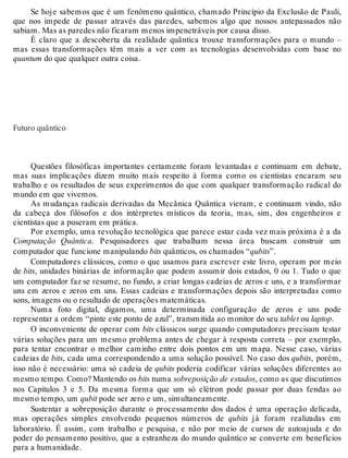 Se hoje sabemos que é um fenômeno quântico, chamado Princípio da Exclusão de Pauli, 
que nos impede de passar através das paredes, sabemos algo que nossos antepassados não 
sabiam. Mas as paredes não ficaram menos impenetráveis por causa disso. 
É claro que a descoberta da realidade quântica trouxe transformações para o mundo – 
mas essas transformações têm mais a ver com as tecnologias desenvolvidas com base no 
quantum do que qualquer outra coisa. 
Futuro quântico 
Questões filosóficas importantes certamente foram levantadas e continuam em debate, 
mas suas implicações dizem muito mais respeito à forma como os cientistas encaram seu 
trabalho e os resultados de seus experimentos do que com qualquer transformação radical do 
mundo em que vivemos. 
As mudanças radicais derivadas da Mecânica Quântica vieram, e continuam vindo, não 
da cabeça dos filósofos e dos intérpretes místicos da teoria, mas, sim, dos engenheiros e 
cientistas que a puseram em prática. 
Por exemplo, uma revolução tecnológica que parece estar cada vez mais próxima é a da 
Computação Quântica. Pesquisadores que trabalham nessa área buscam construir um 
computador que funcione manipulando bits quânticos, os chamados “qubits”. 
Computadores clássicos, como o que usamos para escrever este livro, operam por meio 
de bits, unidades binárias de informação que podem assumir dois estados, 0 ou 1. Tudo o que 
um computador faz se resume, no fundo, a criar longas cadeias de zeros e uns, e a transformar 
uns em zeros e zeros em uns. Essas cadeias e transformações depois são interpretadas como 
sons, imagens ou o resultado de operações matemáticas. 
Numa foto digital, digamos, uma determinada configuração de zeros e uns pode 
representar a ordem “pinte este ponto de azul”, transmitida ao monitor do seu tablet ou laptop. 
O inconveniente de operar com bits clássicos surge quando computadores precisam testar 
várias soluções para um mesmo problema antes de chegar à resposta correta – por exemplo, 
para tentar encontrar o melhor caminho entre dois pontos em um mapa. Nesse caso, várias 
cadeias de bits, cada uma correspondendo a uma solução possível. No caso dos qubits, porém, 
isso não é necessário: uma só cadeia de qubits poderia codificar várias soluções diferentes ao 
mesmo tempo. Como? Mantendo os bits numa sobreposição de estados, como as que discutimos 
nos Capítulos 3 e 5. Da mesma forma que um só elétron pode passar por duas fendas ao 
mesmo tempo, um qubit pode ser zero e um, simultaneamente. 
Sustentar a sobreposição durante o processamento dos dados é uma operação delicada, 
mas operações simples envolvendo pequenos números de qubits já foram realizadas em 
laboratório. É assim, com trabalho e pesquisa, e não por meio de cursos de autoajuda e do 
poder do pensamento positivo, que a estranheza do mundo quântico se converte em benefícios 
para a humanidade. 
 