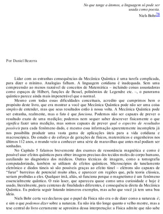 No que tange a átomos, a linguagem só pode ser 
usada como poesia. 
Niels Bohr78 
Por Daniel Bezerra 
Lidar com as estranhas consequências da Mecânica Quântica é uma tarefa complicada, 
para dizer o mínimo. Analogias falham. A linguagem cotidiana é inadequada. Sem uma 
compreensão ao menos razoável de conceitos de Matemática – incluindo coisas assustadoras 
como espaços de Hilbert, funções de Bessel, polinômios de Legendre etc. –, o panorama 
quântico parece ainda mais impenetrável que o normal. 
Mesmo com todas essas dificuldades conceituais, acredito que cumprimos bem o 
propósito deste livro, que era mostrar a você que Mecânica Quântica pode não ser uma coisa 
simples de entender, mas que seus resultados estão à nossa volta. A Mecânica Quântica pode 
ser estranha, realmente, mas o fato é que funciona. Podemos não ser capazes de prever o 
resultado exato de uma medição; podemos nem sequer saber descrever fisicamente o que 
significa fazer uma medição, mas somos capazes de prever qual o espectro de resultados 
possíveis para cada fenômeno dado, e mesmo essa informação aparentemente incompleta já 
nos possibilita produzir uma vasta gama de aplicações úteis para a vida cotidiana e 
macroscópica. Do estudo e do esforço de gerações de físicos, matemáticos e engenheiros nos 
últimos 112 anos, o mundo veio a conhecer uma série de maravilhas que antes mal podiam ser 
sonhadas. 
No Capítulo 5 falamos brevemente dos exames de ressonância magnética e como é 
possível usar efeitos quânticos para obter imagens precisas dos tecidos moles do corpo humano, 
auxiliando no diagnóstico dos médicos. Outras técnicas de imagem, como a tomografia 
computadorizada, também se utilizam de efeitos quânticos. Microscópios de tunelamento 
eletrônico e diodos túneis só são possíveis graças ao efeito túnel – elétrons são capazes de 
“furar” barreiras de potencial muito altas, e aparecer em regiões que, pela teoria clássica, 
seriam proibidas a eles. Qualquer ímã, aliás, só funciona porque o magnetismo é um fenômeno 
essencialmente quântico. O raio laser, que apareceu quase como uma curiosidade e hoje é 
usado, literalmente, para centenas de finalidades diferentes, é consequência direta da Mecânica 
Quântica. Eu poderia seguir listando inúmeros exemplos, mas acho que você já tem uma boa 
ideia. 
Niels Bohr certa vez declarou que o papel da Física não era o de dizer como a natureza é; 
e sim o que podemos dizer sobre a natureza. Eu não iria tão longe quanto o velho mestre, mas a 
tese central do livro certamente se aproxima dessa interpretação: a Física admite que não sabe 
 