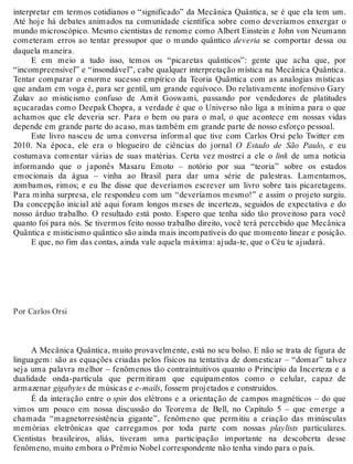 interpretar em termos cotidianos o “significado” da Mecânica Quântica, se é que ela tem um. 
Até hoje há debates animados na comunidade científica sobre como deveríamos enxergar o 
mundo microscópico. Mesmo cientistas de renome como Albert Einstein e John von Neumann 
cometeram erros ao tentar pressupor que o mundo quântico deveria se comportar dessa ou 
daquela maneira. 
E em meio a tudo isso, temos os “picaretas quânticos”: gente que acha que, por 
“incompreensível” e “insondável”, cabe qualquer interpretação mística na Mecânica Quântica. 
Tentar comparar o enorme sucesso empírico da Teoria Quântica com as analogias místicas 
que andam em voga é, para ser gentil, um grande equívoco. Do relativamente inofensivo Gary 
Zukav ao misticismo confuso de Amit Goswami, passando por vendedores de platitudes 
açucaradas como Deepak Chopra, a verdade é que o Universo não liga a mínima para o que 
achamos que ele deveria ser. Para o bem ou para o mal, o que acontece em nossas vidas 
depende em grande parte do acaso, mas também em grande parte de nosso esforço pessoal. 
Este livro nasceu de uma conversa informal que tive com Carlos Orsi pelo Twitter em 
2010. Na época, ele era o blogueiro de ciências do jornal O Estado de São Paulo, e eu 
costumava comentar várias de suas matérias. Certa vez mostrei a ele o link de uma notícia 
informando que o japonês Masaru Emoto – notório por sua “teoria” sobre os estados 
emocionais da água – vinha ao Brasil para dar uma série de palestras. Lamentamos, 
zombamos, rimos; e eu lhe disse que deveríamos escrever um livro sobre tais picaretagens. 
Para minha surpresa, ele respondeu com um “deveríamos mesmo!” e assim o projeto surgiu. 
Da concepção inicial até aqui foram longos meses de incerteza, seguidos de expectativa e do 
nosso árduo trabalho. O resultado está posto. Espero que tenha sido tão proveitoso para você 
quanto foi para nós. Se tivermos feito nosso trabalho direito, você terá percebido que Mecânica 
Quântica e misticismo quântico são ainda mais incompatíveis do que momento linear e posição. 
E que, no fim das contas, ainda vale aquela máxima: ajuda-te, que o Céu te ajudará. 
Por Carlos Orsi 
A Mecânica Quântica, muito provavelmente, está no seu bolso. E não se trata de figura de 
linguagem: são as equações criadas pelos físicos na tentativa de domesticar – “domar” talvez 
seja uma palavra melhor – fenômenos tão contraintuitivos quanto o Princípio da Incerteza e a 
dualidade onda-partícula que permitiram que equipamentos como o celular, capaz de 
armazenar gigabytes de músicas e e-mails, fossem projetados e construídos. 
É da interação entre o spin dos elétrons e a orientação de campos magnéticos – do que 
vimos um pouco em nossa discussão do Teorema de Bell, no Capítulo 5 – que emerge a 
chamada “magnetorresistência gigante”, fenômeno que permitiu a criação das minúsculas 
memórias eletrônicas que carregamos por toda parte com nossas playlists particulares. 
Cientistas brasileiros, aliás, tiveram uma participação importante na descoberta desse 
fenômeno, muito embora o Prêmio Nobel correspondente não tenha vindo para o país. 
 