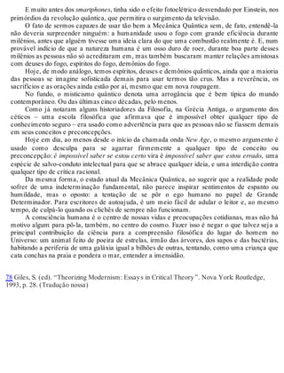 E muito antes dos smartphones, tinha sido o efeito fotoelétrico desvendado por Einstein, nos 
primórdios da revolução quântica, que permitira o surgimento da televisão. 
O fato de sermos capazes de usar tão bem a Mecânica Quântica sem, de fato, entendê-la 
não deveria surpreender ninguém: a humanidade usou o fogo com grande eficiência durante 
milênios, antes que alguém tivesse uma ideia clara do que uma combustão realmente é. E, num 
provável indício de que a natureza humana é um osso duro de roer, durante boa parte desses 
milênios as pessoas não só acreditaram em, mas também buscaram manter relações amistosas 
com deuses do fogo, espíritos do fogo, demônios do fogo. 
Hoje, de modo análogo, temos espíritos, deuses e demônios quânticos, ainda que a maioria 
das pessoas se imagine sofisticada demais para usar termos tão crus. Mas a reverência, os 
sacrifícios e as orações ainda estão por aí, mesmo que em nova roupagem. 
No fundo, o misticismo quântico denota uma arrogância que é bem típica do mundo 
contemporâneo. Ou das últimas cinco décadas, pelo menos. 
Como já notaram alguns historiadores da Filosofia, na Grécia Antiga, o argumento dos 
céticos – uma escola filosófica que afirmava que é impossível obter qualquer tipo de 
conhecimento seguro – era usado como advertência para que as pessoas não se fiassem demais 
em seus conceitos e preconcepções. 
Hoje em dia, ao menos desde o início da chamada onda New Age, o mesmo argumento é 
usado como desculpa para se agarrar firmemente a qualquer tipo de conceito ou 
preconcepção: é impossível saber se estou certo vira é impossível saber que estou errado, uma 
espécie de salvo-conduto intelectual para que se abrace qualquer ideia, e uma interdição contra 
qualquer tipo de crítica racional. 
Da mesma forma, o estado atual da Mecânica Quântica, ao sugerir que a realidade pode 
sofrer de uma indeterminação fundamental, não parece inspirar sentimentos de espanto ou 
humildade, mas o oposto: a tentação de se pôr o ego humano no papel de Grande 
Determinador. Para escritores de autoajuda, é um meio fácil de adular o leitor e, ao mesmo 
tempo, de culpá-lo quando os clichês de sempre não funcionam. 
A consciência humana é o centro de nossas vidas e preocupações cotidianas, mas não há 
motivo algum para pô-la, também, no centro do cosmo. Fazer isso é negar o que talvez seja a 
principal contribuição da ciência para a compreensão filosófica do lugar do homem no 
Universo: um animal feito de poeira de estrelas, irmão das árvores, dos sapos e das bactérias, 
habitando a periferia de uma galáxia igual a bilhões de outras, tentando, como uma criança que 
cata conchas na praia e pondera o mar, entender a imensidão. 
78 Giles, S. (ed). “Theorizing Modernism: Essay s in Critical Theory ”. Nova York: Routledge, 
1993, p. 28. (Tradução nossa) 
 