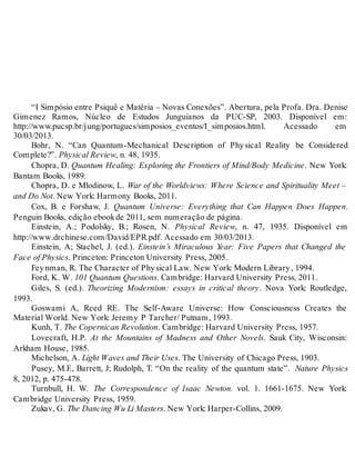 “I Simpósio entre Psiquê e Matéria – Novas Conexões”. Abertura, pela Profa. Dra. Denise 
Gimenez Ramos, Núcleo de Estudos Junguianos da PUC-SP, 2003. Disponível em: 
http://www.pucsp.br/jung/portugues/simposios_eventos/I_simposios.html. Acessado em 
30/03/2013. 
Bohr, N. “Can Quantum-Mechanical Description of Phy sical Reality be Considered 
Complete?”. Physical Review, n. 48, 1935. 
Chopra, D. Quantum Healing: Exploring the Frontiers of Mind/Body Medicine. New York: 
Bantam Books, 1989. 
Chopra, D. e Mlodinow, L. War of the Worldviews: Where Science and Spirituality Meet – 
and Do Not. New York: Harmony Books, 2011. 
Cox, B. e Forshaw, J. Quantum Universe: Everything that Can Happen Does Happen. 
Penguin Books, edição ebook de 2011, sem numeração de página. 
Einstein, A.; Podolsky, B.; Rosen, N. Physical Review, n. 47, 1935. Disponível em 
http://www.drchinese.com/David/EPR.pdf. Acessado em 30/03/2013. 
Einstein, A; Stachel, J. (ed.). Einstein’s Miraculous Year: Five Papers that Changed the 
Face of Physics. Princeton: Princeton University Press, 2005. 
Fey nman, R. The Character of Phy sical Law. New York: Modern Library , 1994. 
Ford, K. W. 101 Quantum Questions. Cambridge: Harvard University Press, 2011. 
Giles, S. (ed.). Theorizing Modernism: essays in critical theory. Nova York: Routledge, 
1993. 
Goswami A, Reed RE. The Self-Aware Universe: How Consciousness Creates the 
Material World. New York: Jeremy P Tarcher/ Putnam, 1993. 
Kunh, T. The Copernican Revolution. Cambridge: Harvard University Press, 1957. 
Lovecraft, H.P. At the Mountains of Madness and Other Novels. Sauk City, Wisconsin: 
Arkham House, 1985. 
Michelson, A. Light Waves and Their Uses. The University of Chicago Press, 1903. 
Pusey, M.F., Barrett, J; Rudolph, T. “On the reality of the quantum state”. Nature Physics 
8, 2012, p. 475-478. 
Turnbull, H. W. The Correspondence of Isaac Newton. vol. 1. 1661-1675. New York: 
Cambridge University Press, 1959. 
Zukav, G. The Dancing Wu Li Masters. New York: Harper-Collins, 2009. 
 