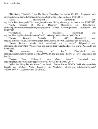 Sites consultados 
“The Savoy Theatre”. From The Times, Thursday, December 29, 1881. Disponível em: 
http://math.boisestate.edu/GaS/carte/savoy /electric.html. Acessado em 29/03/2013. 
“Laser interference”. Disponível em: 
http://en.wikipedia.org/wiki/File:Laser_Interference.JPG#globalusage. Acessado em 30/03/2013. 
“Early writings of Charles Darwin”. Disponível em: http://darwin-online. 
org.uk/content/frameset?pageseq=1&itemID=F1582&viewty pe=text. Acessado em 
30/03/2013. 
“Reflections of a phy sicist”. Disponível em: 
http://archive.org/details/reflectionsofaph031333mbp. Acessado em 30/03/2013. 
“Power Balance Australia Pty Ltd”. Disponível em: 
http://transition.accc.gov.au/content/index.phtml/itemId/964065. Acessado em 30/03/2013. 
“Power Balance admits their wristbands are a scam”. Disponível em: 
http://gizmodo.com/5723577/powerbalance-admits-their-wristbands-are-a-scam. Acessado em 
30/03/2013. 
“The quantum theory of love”. Disponível em: 
http://open.salon.com/blog/tom_cordle/2009/03/08/the_quantum_theory _of_love. Acessado em 
dez./2011. 
“Project Tuva: Enhanced video play er home”. Disponível em: 
http://research.microsoft.com/apps/tools/tuva/. Acessado em 30/03/2013. 
“What the Bleep Do We Know” (no Brasil, “Quem Somos Nós?”), 2004, documentário 
dirigido por William Arntz, disponível no YouTube: http://www.y outube.com/watch? 
v=ioONhpIJ-NY. Acessado em 29/03/2013. 
