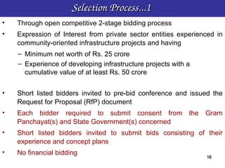 Selection Process...1 
•   Through open competitive 2-stage bidding process
•   Expression of Interest from private sector entities experienced in
    community-oriented infrastructure projects and having
    – Minimum net worth of Rs. 25 crore
    – Experience of developing infrastructure projects with a
      cumulative value of at least Rs. 50 crore


•   Short listed bidders invited to pre-bid conference and issued the
    Request for Proposal (RfP) document
•   Each bidder required to submit consent from the Gram
    Panchayat(s) and State Government(s) concerned
•   Short listed bidders invited to submit bids consisting of their
    experience and concept plans
•   No financial bidding
                                                                16
                                                                16
 