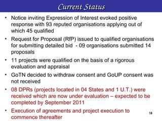 Current Status
• Notice inviting Expression of Interest evoked positive
  response with 93 reputed organisations applying out of
  which 45 qualified
• Request for Proposal (RfP) issued to qualified organisations
  for submitting detailed bid - 09 organisations submitted 14
  proposals
• 11 projects were qualified on the basis of a rigorous
  evaluation and appraisal
• GoTN decided to withdraw consent and GoUP consent was
  not received
• 08 DPRs (projects located in 04 States and 1 U.T.) were
  received which are now under evaluation – expected to be
  completed by September 2011
• Execution of agreements and project execution to          18
                                                            18
  commence thereafter
 