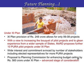 Future Planning...1




Under XI Plan
• XI Plan provision of Rs. 248 crore allows for only 06-08 projects
• With a view to increasing the bouquet of pilot projects and to glean
  experience from a wider sample of States, MoRD proposes further
  10 PURA pilot projects under XI Plan
• Wide interest and commitment evinced by number of stakeholders
  including elected representatives for more PURA projects
• Proposal to Planning Commission for enhancing budget ceiling by
                                                                 20
                                                                 20
  Rs. 560 crore under XI Plan – advanced stage of consideration
 