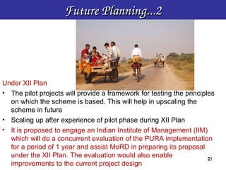 Future Planning...2




Under XII Plan
• The pilot projects will provide a framework for testing the principles
  on which the scheme is based. This will help in upscaling the
  scheme in future
• Scaling up after experience of pilot phase during XII Plan
• It is proposed to engage an Indian Institute of Management (IIM)
  which will do a concurrent evaluation of the PURA implementation
  for a period of 1 year and assist MoRD in preparing its proposal
  under the XII Plan. The evaluation would also enable                21
                                                                      21
  improvements to the current project design
 