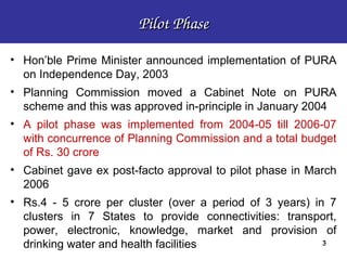 Pilot Phase

• Hon’ble Prime Minister announced implementation of PURA
  on Independence Day, 2003
• Planning Commission moved a Cabinet Note on PURA
  scheme and this was approved in-principle in January 2004
• A pilot phase was implemented from 2004-05 till 2006-07
  with concurrence of Planning Commission and a total budget
  of Rs. 30 crore
• Cabinet gave ex post-facto approval to pilot phase in March
  2006
• Rs.4 - 5 crore per cluster (over a period of 3 years) in 7
  clusters in 7 States to provide connectivities: transport,
  power, electronic, knowledge, market and provision of
  drinking water and health facilities                    3
 