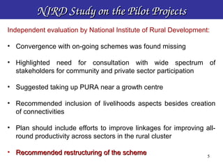 NIRD Study on the Pilot Projects
Independent evaluation by National Institute of Rural Development:

• Convergence with on-going schemes was found missing

• Highlighted need for consultation with wide spectrum of
  stakeholders for community and private sector participation

• Suggested taking up PURA near a growth centre

• Recommended inclusion of livelihoods aspects besides creation
  of connectivities

• Plan should include efforts to improve linkages for improving all-
  round productivity across sectors in the rural cluster

• Recommended restructuring of the scheme
                                                                5
                                                                 5
 