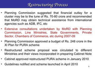 Restructuring Process
• Planning Commission suggested that financial outlay for a
  cluster may be to the tune of Rs. 70-80 crore and recommended
  that MoRD may obtain technical assistance from international
  agencies such as ADB, IFC, etc
• Extensive consultations undertaken by MoRD with Planning
  Commission, Line Ministries, State Governments, Private
  Sector, Chambers of Commerce, etc during 2007-09
• Planning Commission approved a budget of Rs. 248 crore in the
  XI Plan for PURA scheme
• Restructured scheme proposal was circulated to different
  Ministries and their views incorporated in preparing Cabinet Note
• Cabinet approved restructured PURA scheme in January 2010
• Guidelines notified and scheme launched in April 2010
                                                               6
                                                                6
 