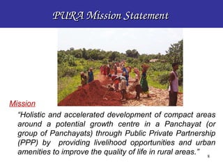 PURA Mission Statement 




Mission
  “Holistic and accelerated development of compact areas
  around a potential growth centre in a Panchayat (or
  group of Panchayats) through Public Private Partnership
  (PPP) by providing livelihood opportunities and urban
  amenities to improve the quality of life in rural areas.” 8
                                                         8
 