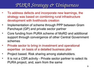 PURA Strategy & Uniqueness
•   To address defects and incorporate new learnings, the
    strategy was based on combining rural infrastructure
    development with livelihoods creation
•   Implementation of scheme through PPP between Gram
    Panchayat (GP) and private sector partner
•   Core funding from PURA scheme of MoRD and additional
    support through convergence of other Central Government
    schemes
•   Private sector to bring in investment and operational
    expertise on basis of a detailed business plan
•   Project based. Risk sharing among stakeholders.
•   It is not a CSR activity - Private sector partner to select its
    PURA project, and, earn from the same
                                                                 9
 