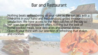 Bar and Restaurant
Nothing beats remembering all your rides as the sun sets with a
cold drink in your hand and fresh seafood grilled to your
satisfaction. We have access to the fresh catches of the day so
our open bar and restaurant offers nothing but the best of
home-cooked meals, local delicacies and oriental dishes.
Quench your thirst with our selection of refreshing fruit shakes
and cocktails.
 